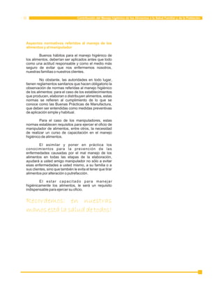 Contribución del Manejo higiénico de los Alimentos a la Salud Familiar y de la Población 
Aspectos normativos referidos al manejo de los 
alimentos y al manipulador 
Buenos hábitos para el manejo higiénico de 
los alimentos, deberían ser aplicados antes que todo 
como una actitud responsable y como el medio más 
seguro de evitar que nos enfermemos nosotros, 
nuestras familias o nuestros clientes. 
No obstante, las autoridades en todo lugar, 
tienen reglamentos sanitarios que hacen obligatorio la 
observación de normas referidas al manejo higiénico 
de los alimentos: para el caso de los establecimientos 
que producen, elaboran o distribuyen alimentos, estas 
normas se refieren al cumplimiento de lo que se 
conoce como las Buenas Prácticas de Manufactura, 
que deben ser entendidas como medidas preventivas 
de aplicación simple y habitual. 
Para el caso de los manipuladores, estas 
normas establecen requisitos para ejercer el oficio de 
manipulador de alimentos, entre otros, la necesidad 
de realizar un curso de capacitación en el manejo 
higiénico de alimentos. 
El asimilar y poner en práctica los 
conocimientos para la prevención de las 
enfermedades causadas por el mal manejo de los 
alimentos en todas las etapas de la elaboración, 
ayudará a usted amigo manipulador no sólo a evitar 
esas enfermedades a usted mismo, a su familia o a 
sus clientes, sino que también le evita el tener que tirar 
alimentos por alteración o putrefacción. 
El estar capacitado para manejar 
higiénicamente los alimentos, le será un requisito 
indispensable para ejercer su oficio. 
Recordemos: en nuestras 
manos está la salud de todos! 
 