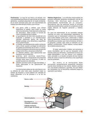 Condiciones del personal que manipula alimentos 
Vestimenta: La ropa de uso diario y el calzado, son Hábitos Higiénicos: Las actitudes responsables de 
una posibilidad para llevar al lugar donde se procesan quienes manipulan alimentos constituyen una de las 
alimentos, suciedad adquirida en el medio ambiente. medi da s más ef ec ti va s pa ra pr ev en ir la s 
Es la razón principal para usar una indumentaria de enfermedades transmitidas por su consumo. 
trabajo que esté siempre limpia y que incluya: Recordemos que las personas somos el principal 
medio de contaminarlos cuando no cumplimos con las 
una gorra, cofia o ambas, que cubran reglas básicas de higiene personal y hábitos 
totalmente el cabello, para evitar su caída higiénicos. 
sobre los alimentos. Este elemento antes que 
ser decorativo, debe cumplir la función de En caso de enfermedad: Si es inevitable trabajar 
cubrir completamente el cabello. mientras se sufre una enfermedad respiratoria, es 
un guardapolvo de color claro (puede ser una necesario que el manipulador extreme los cuidados 
chaqueta y pantalón o un mameluco)que para evitar hábitos como toser, estornudar o hablar 
utilizado solamente dentro del área de sobre los alimentos. Puede ocurrir que bacterias como 
trabajo, protege a los alimentos y superficies el estafilococo dorado, que viven en la boca, la nariz o 
de la contaminación la garganta, puedan caer sobre el alimento en las 
un barbijo, que debidamente usado cubriendo gotitas y contaminarlo. Estos hábitos, incluso deben 
nariz y boca, ayuda a proteger los alimentos ser evitados estando sano. 
de gotitas provenientes de la nariz o la boca, 
cuando se preparan alimentos para grupos de El toser, estornudar o hablar, son acciones a 
riesgo como niños, ancianos o enfermos. veces inevitables, por lo cual es necesario evitar 
un delantal plástico, para operaciones que hacerlo sobre los alimentos, cubriéndose la boca con 
requieren de su protección. papel descartable o con las manos y en cualquier 
gu an te s, para ac ci on es es pe cí fi ca s, caso, proceder a un lavado completo de las mismas 
especialmente en manipulación de productos antes de volver a tocar los alimentos o las superficies 
cocidos listos para el consumo, si ésta no que los contactan. 
puede hacerse con utensilios. 
calzado exclusivo para el lugar de trabajo, o Así mismo, si el manipulador debe 
botas adecuadas si las operaciones las permanecer necesariamente preparando alimentos 
requieren. cuando tiene heridas en las manos, deberá cubrirlas 
con una banda protectora y guantes, los que deben 
La indumentaria debe ser de color blanco o en ser cambiados con la frecuencia necesaria según la 
·· 
·· 
· 
· 
· 
su defecto de color claro para visualizar mejor su operación que realiza. 
estado de limpieza y nunca deberá ser utilizada en 
áreas diferentes a la de proceso o a la de los 
vestidores. 
Gorra o cofia 
Barbijo 
Delantal plástico 
Guardapolvo o 
chaqueta y pantalón 
Calzado exclusivo 
para el lugar de trabajo 
 