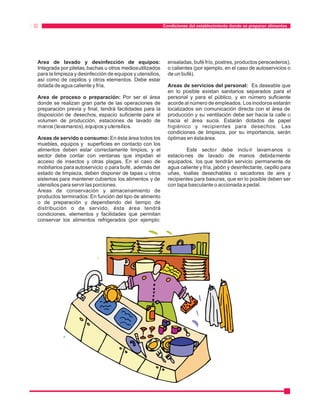 Condiciones del establecimiento donde se preparan alimentos 
Area de lavado y desinfección de equipos: ensaladas, bufé frío, postres, productos perecederos), 
Integrada por piletas, bachas u otros medios utilizados o calientes (por ejemplo, en el caso de autoservicios o 
para la limpieza y desinfección de equipos y utensilios, de un bufé). 
así como de cepillos y otros elementos. Debe estar 
dotada de agua caliente y fría. Areas de servicios del personal: Es deseable que 
en lo posible existan sanitarios separados para el 
Area de proceso o preparación: Por ser el área personal y para el público, y en número suficiente 
donde se realizan gran parte de las operaciones de acorde al número de empleados. Los inodoros estarán 
preparación previa y final, tendrá facilidades para la localizados sin comunicación directa con el área de 
disposición de desechos, espacio suficiente para el producción y su ventilación debe ser hacia la calle o 
volumen de producción, estaciones de lavado de hacia el área sucia. Estarán dotados de papel 
manos (lavamanos), equipos y utensilios. higiénico y recipientes para desechos. Las 
condiciones de limpieza, por su importancia, serán 
Areas de servido o consumo: En ésta área todos los óptimas en ésta área. 
muebles, equipos y superficies en contacto con los 
alimentos deben estar correctamente limpios, y el Este sector debe inclu ír lavamanos o 
sector debe contar con ventanas que impidan el estaciones de lavado de manos debidamente 
acceso de insectos y otras plagas. En el caso de equipados, los que tendrán servicio permanente de 
mobiliarios para autoservicio o para bufé, además del agua caliente y fría, jabón y desinfectante, cepillo para 
estado de limpieza, deben disponer de tapas u otros uñas, toallas desechables o secadores de aire y 
sistemas para mantener cubiertos los alimentos y de recipientes para basuras, que en lo posible deben ser 
utensilios para servir las porciones. con tapa basculante o accionada a pedal. 
Areas de conservación y almacenamiento de 
productos terminados: En función del tipo de alimento 
o de preparación y dependiendo del tiempo de 
distribución o de servido, ésta área tendrá 
condiciones, elementos y facilidades que permitan 
conservar los alimentos refrigerados (por ejemplo: 
 