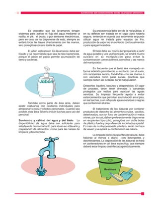 Condiciones del establecimiento donde se preparan alimentos 
Es deseable que los lavamanos tengan Su procedencia debe ser de la red pública, o 
sistemas para activar el flujo del agua mediante la en su defecto ser tratada en el lugar para hacerla 
rodilla, el pié, el brazo, o por sensores electrónicos, segura, teniendo en cuenta que solamente se puede 
pero en caso de no disponerse de esto, siempre se utilizar agua no tratada para equipos de frío, 
evitará tocar las llaves directamente con las manos, producción de vapor no en contacto con los alimentos 
sino protegidas con una toalla de papel. o para apagar incendios. 
El jabón utilizado en los lavamanos debe ser El hielo debe así mismo ser preparado a partir 
líquido y se recomienda que sea de tipo bactericida, de agua potable y una vez fabricado, se tendrá mucho 
porque el jabón en pasta permite acumulación de cuidado en su manipulación par a evita r la 
tierra y bacterias. contaminación con recipientes, utensilios o las manos 
del manipulador. 
Es frecuente que el hielo sea manejado en 
forma indebida permitiendo su contacto con el suelo, 
con recipientes sucios, tomándolo con las manos o 
con utensilios como palas sucias, prácticas que 
siempre deben ser evitadas por el manipulador. 
Desechos líquidos, basuras y desperdicios: El lugar 
de proceso, debe tener drenajes y canaletas 
protegidos por rejillas para evacuar las aguas 
servidas. Su limpieza frecuente ayuda a evitar 
estancamientos que permitan acumulación en el piso, 
en las bachas, o un reflujo de aguas servidas o negras 
También como parte de ésta área, deben que contaminen el área. 
existir vestuarios con casilleros individuales para 
almacenar la ropa y efectos personales. Cuando sea El tratamiento de las basuras por contener 
posible, ésta área debería incluir duchas para uso del productos de desecho de alimentos crudos, cocidos, 
personal. deteriorados, son un foco de contaminación y malos 
olores, por lo cual, deben preferentemente disponerse 
Suministro y calidad del agua y del hielo: La en recipientes tipo cubo, protegidos con doble bolsa 
disponibilidad de agua debe ser suficiente para de plástico fuerte y de preferencia accionados a pedal. 
satisfacer la demanda tanto para el uso en el lavado y En caso de no disponerse de este tipo, serán con tapa 
preparación de alimentos, como para las tareas de de vaivén y se evitará su contacto con las manos. 
limpieza y desinfección. 
La limpieza de los recipientes de basura, debe 
hacerse al menos a diario con detergentes y 
desinfectantes. La disposición de las basuras se hará 
en contenedores en un área específica, que siempre 
deberá estar limpia y desinfectada periódicamente. 
Residuos 
 