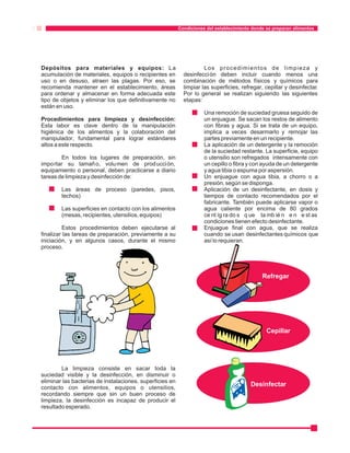Condiciones del establecimiento donde se preparan alimentos 
Depósitos para materiales y equipos: La Los procedimientos de limpieza y 
acumulación de materiales, equipos o recipientes en desinfección deben incluir cuando menos una 
uso o en desuso, atraen las plagas. Por eso, se combinación de métodos físicos y químicos para 
recomienda mantener en el establecimiento, áreas limpiar las superficies, refregar, cepillar y desinfectar. 
para ordenar y almacenar en forma adecuada este Por lo general se realizan siguiendo las siguientes 
tipo de objetos y eliminar los que definitivamente no etapas: 
están en uso. 
Una remoción de suciedad gruesa seguido de 
Procedimientos para limpieza y desinfección: un enjuague. Se sacan los restos de alimento 
Esta labor es clave dentro de la manipulación con fibras y agua. Si se trata de un equipo, 
higiénica de los alimentos y la colaboración del implica a veces desarmarlo y remojar las 
manipulador, fundamental para lograr estándares partes previamente en un recipiente. 
altos a este respecto. La aplicación de un detergente y la remoción 
de la suciedad restante. La superficie, equipo 
En todos los lugares de preparación, sin o utensilio son refregados intensamente con 
importar su tamaño, volumen de producción, un cepillo o fibra y con ayuda de un detergente 
equipamiento o personal, deben practicarse a diario y agua tibia o espuma por aspersión. 
tareas de limpieza y desinfección de: Un enjuague con agua tibia, a chorro o a 
presión, según se disponga. 
Las áreas de proceso (paredes, pisos, Aplicación de un desinfectante, en dosis y 
techos) tiempos de contacto recomendados por el 
fabricante. También puede aplicarse vapor o 
Las superficies en contacto con los alimentos agua caliente por encima de 80 grados 
(mesas, recipientes, utensilios, equipos) ce nt íg ra do s q ue ta mb ié n e n e st as 
condiciones tienen efecto desinfectante. 
Estos procedimientos deben ejecutarse al Enjuague final con agua, que se realiza 
finalizar las tareas de preparación, previamente a su cuando se usan desinfectantes químicos que 
iniciación, y en algunos casos, durante el mismo así lo requieran. 
proceso. 
La limpieza consiste en sacar toda la 
suciedad visible y la desinfección, en disminuir o 
eliminar las bacterias de instalaciones, superficies en 
contacto con alimentos, equipos o utensilios, 
recordando siempre que sin un buen proceso de 
limpieza, la desinfección es incapaz de producir el 
resultado esperado. 
· 
· 
· 
· 
· 
· 
Refregar 
Cepillar 
Desinfectar 
 