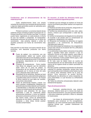 Manejo higiénico en el Proceso de Elaboración de los Alimentos 
Condiciones para el almacenamiento de las En resumen, al recibir los alimentos tenés que 
materias primas tomar en cuenta los siguientes puntos: 
Cada establecimiento tiene una amplia 1. Solicitar que las entregas se realicen en horas de 
variedad de productos que necesitan almacenamiento menos movimiento para poder realizar una inspección 
y algunas reglas generales puede ser aplicadas para adecuada. 
diferentes situaciones. 2. Planificar el recibo de los productos, asegurando un 
lugar disponible para almacenarlos. 
Primero lo primero: La correcta rotación de las 3. Verificar las características como olor, color, sabor, 
materias primas consiste en aplicar el principio de “Lo aroma y textura que corresponden a cada tipo de 
Primero que Entra, es lo Primero que Sale”, lo cual se producto. 
puede hacer, registrando en cada producto, la fecha 4. Verificar la temperatura de llegada de los alimentos 
en que fue recibido o preparado. El manipulador de acuerdo a las pautas para su conservación en 
almacenará entonces los productos con la fecha de congelación, refrigeración o en caliente. 
vencimiento más próxima, delante o arriba de 5. Almacenar de inmediato los alimentos en lugares 
aquellos productos con fecha de vencimiento más apropiados y en condiciones de temperatura 
lejana. indicadas para cada uno. 
6. Evitar sobrecargar las heladeras o los congeladores 
Esto permite no solo hacer una buena rotación de los porque esto reduce la circulación del frío y dificulta la 
productos, sino descartar productos con fecha limpieza del equipo. 
vencida. 7. Los alimentos crudos deben colocarse en las partes 
bajas y aquellos listos para consumir o que no 
Fuera de peligro: Los productos una vez requieren cocción en la parte superior, para evitar la 
inspeccionados, deben ser cuanto antes contaminación cruzada. Esto tiene fundamento en 
colocados fuera de la zona de peligro, es decir que los alimentos crudos pueden liberar jugos y caer 
fuera de las temperaturas entre 5 y 60 grados sobre los alimentos ya cocinados. 
centígrados, dependiendo de la naturaleza 8. En todo caso se deben tener en cuenta las 
del alimento. recomendaciones de los fabricantes de los equipos 
Chequeo de temperaturas: Como medida acerca de los lugares donde se deben acomodar los 
más eficaz de asegurar que los alimentos alimentos. 
están fuera de la zona de peligro, la 9. Evitar guardar cantidades importantes de alimentos 
temperatura de los alimentos tiene que ser calientes en grandes recipientes, porque esto hace 
chequeada por lo menos al inicio de cada que la temperatura de la heladera suba hasta el punto 
turno y después cada cuatro horas. de colocar otros alimentos dentro de la zona de 
Etiquetado de los alimentos: Siempre se hará peli gr o. Esta oper ac ió n se puede fa ci li ta r, 
para los alimentos potencialmente peligrosos distribuyendo los alimentos en varios recipientes de 
y aquellos listos para el consumo. Se incluirá poca profundidad, lo cual favorece su enfriamiento 
la fecha máxima en que debe ser vendido, más rápido. 
consumido o descartado. 10. Todos los alimentos almacenados deberán estar 
Areas de almacenaje limpias y secas: Los debidamente tapados. 
pisos, paredes, congeladores, heladeras y en 
general todas las áreas deberán ser limpiados 
Tipos de almacenamiento 
y desinfectados a intervalos de tiempo para 
prevenir la contaminación de los alimentos. Cual quie r establec imie nto que prepara 
Almacenar solo alimentos: En las áreas alimentos, debería tener por lo menos dos tipos de 
destinadas a este fin, solamente deben área de almacenamiento: una para guardar alimentos 
almacenarse alimentos y nunca se deberán y otra para sustancias químicas u otras no utilizadas 
almacenar productos químicos o de limpieza. en los procesos. 
Del mismo modo, nunca se almacenarán 
alimentos en los baños, vestuarios, bajo las Las áreas de almacenamiento incluyen las 
escaleras u otras áreas donde puedan facilidades para conservar en frío (congeladores, 
resultar contaminados. heladeras), así como sectores secos para almacenar 
materias primas que pueden mantenerse sin 
refrigeración. 
· 
· 
· 
· 
· 
 