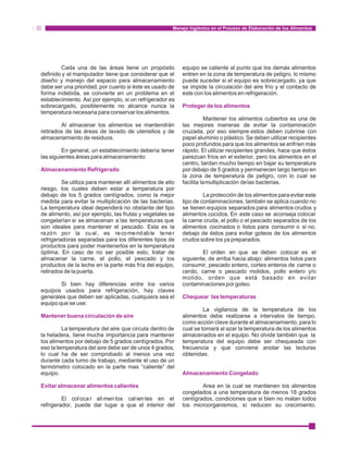 Manejo higiénico en el Proceso de Elaboración de los Alimentos 
Cada una de las áreas tiene un propósito equipo se caliente al punto que los demás alimentos 
definido y el manipulador tiene que considerar que el entren en la zona de temperatura de peligro, lo mismo 
diseño y manejo del espacio para almacenamiento puede suceder si el equipo es sobrecargado, ya que 
debe ser una prioridad, por cuanto si éste es usado de se impide la circulación del aire frío y el contacto de 
forma indebida, se convierte en un problema en el este con los alimentos en refrigeración. 
establecimiento. Así por ejemplo, si un refrigerador es 
sobrecargado, posiblemente no alcance nunca la 
Proteger de los alimentos 
temperatura necesaria para conservar los alimentos. 
Mantener los alimentos cubiertos es una de 
Al almacenar los alimentos se mantendrán las mejores maneras de evitar la contaminación 
retirados de las áreas de lavado de utensilios y de cruzada, por eso siempre estos deben cubrirse con 
almacenamiento de residuos. papel aluminio o plástico. Se deben utilizar recipientes 
poco profundos para que los alimentos se enfríen más 
En general, un establecimiento debería tener rápido. El utilizar recipientes grandes, hace que éstos 
las siguientes áreas para almacenamiento: parezcan fríos en el exterior, pero los alimentos en el 
centro, tardan mucho tiempo en bajar su temperatura 
por debajo de 5 grados y permanecen largo tiempo en 
la zona de temperatura de peligro, con lo cual se 
Almacenamiento Refrigerado 
Se utiliza para mantener allí alimentos de alto facilita la multiplicación de las bacterias. 
riesgo, los cuales deben estar a temperatura por 
debajo de los 5 grados centígrados, como la mejor La protección de los alimentos para evitar este 
medida para evitar la multiplicación de las bacterias. tipo de contaminaciones, también se aplica cuando no 
La temperatura ideal dependerá no obstante del tipo se tienen equipos separados para alimentos crudos y 
de alimento, así por ejemplo, las frutas y vegetales se alimentos cocidos. En este caso se aconseja colocar 
congelarían si se almacenan a las temperaturas que la carne cruda, el pollo o el pescado separados de los 
son ideales para mantener el pescado. Esta es la alimentos cocinados o listos para consumir o si no, 
razón por la cual , es recomendable tener debajo de éstos para evitar goteos de los alimentos 
refrigeradoras separadas para los diferentes tipos de crudos sobre los ya preparados. 
productos para poder mantenerlos en la temperatura 
óptima. En caso de no ser posible esto, tratar de El orden en que se deben colocar es el 
almacenar la carne, el pollo, el pescado y los siguiente, de arriba hacia abajo: alimentos listos para 
productos de la leche en la parte más fría del equipo, consumir, pescado entero, cortes enteros de carne o 
retirados de la puerta. cerdo, carne o pescado molidos, pollo entero y/o 
molido, orden que está basado en evitar 
Si bien hay diferencias entre los varios contaminaciones por goteo. 
equipos usados para refrigeración, hay claves 
generales que deben ser aplicadas, cualquiera sea el 
equipo que se use: 
Chequear las temperaturas 
La vigilancia de la temperatura de los 
alimentos debe realizarse a intervalos de tiempo, 
como acción clave durante el almacenamiento, para lo 
Mantener buena circulación de aire 
La temperatura del aire que circula dentro de cual se tomará al azar la temperatura de los alimentos 
la heladera, tiene mucha importancia para mantener almacenados en el equipo. No olvide también que la 
los alimentos por debajo de 5 grados centígrados. Por temperatura del equipo debe ser chequeada con 
eso la temperatura del aire debe ser de unos 4 grados, frecuencia y que conviene anotar las lecturas 
lo cual ha de ser comprobado al menos una vez obtenidas. 
durante cada turno de trabajo, mediante el uso de un 
termómetro colocado en la parte mas “caliente” del 
equipo. 
Almacenamiento Congelado 
Area en la cual se mantienen los alimentos 
congelados a una temperatura de menos 18 grados 
Evitar almacenar alimentos calientes 
El col oca r alimentos cal ien tes en el centígrados, condiciones que si bien no matan todos 
refrigerador, puede dar lugar a que el interior del los microorganismos, sí reducen su crecimiento. 
 