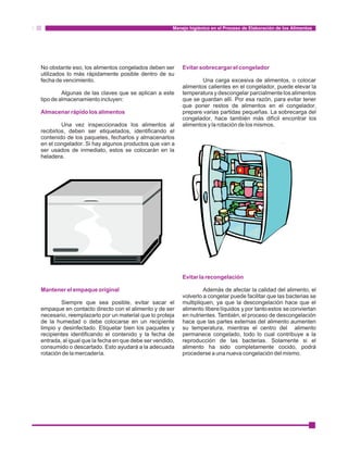 Manejo higiénico en el Proceso de Elaboración de los Alimentos 
Evitar sobrecargar el congelador 
No obstante eso, los alimentos congelados deben ser 
utilizados lo más rápidamente posible dentro de su 
fecha de vencimiento. Una carga excesiva de alimentos, o colocar 
alimentos calientes en el congelador, puede elevar la 
Algunas de las claves que se aplican a este temperatura y descongelar parcialmente los alimentos 
tipo de almacenamiento incluyen: que se guardan allí. Por esa razón, para evitar tener 
que poner restos de alimentos en el congelador, 
prepare varias partidas pequeñas. La sobrecarga del 
congelador, hace también más difícil encontrar los 
Almacenar rápido los alimentos 
Una vez inspeccionados los alimentos al alimentos y la rotación de los mismos. 
recibirlos, deben ser etiquetados, identificando el 
contenido de los paquetes, fecharlos y almacenarlos 
en el congelador. Si hay algunos productos que van a 
ser usados de inmediato, estos se colocarán en la 
heladera. 
Evitar la recongelación 
Además de afectar la calidad del alimento, el 
volverlo a congelar puede facilitar que las bacterias se 
Mantener el empaque original 
Siempre que sea posible, evitar sacar el multipliquen, ya que la descongelación hace que el 
empaque en contacto directo con el alimento y de ser alimento libere líquidos y por tanto estos se conviertan 
necesario, reemplazarlo por un material que lo proteja en nutrientes. También, el proceso de descongelación 
de la humedad o debe colocarse en un recipiente hace que las partes externas del alimento aumenten 
limpio y desinfectado. Etiquetar bien los paquetes y su temperatura, mientras el centro del alimento 
recipientes identificando el contenido y la fecha de permanece congelado, todo lo cual contribuye a la 
entrada, al igual que la fecha en que debe ser vendido, reproducción de las bacterias. Solamente si el 
consumido o descartado. Esto ayudará a la adecuada alimento ha sido completamente cocido, podrá 
rotación de la mercadería. procederse a una nueva congelación del mismo. 
 