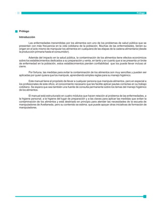 Prólogo 
Introducción 
Prólogo 
Las enfermedades transmitidas por los alimentos son uno de los problemas de salud pública que se 
presentan con más frecuencia en la vida cotidiana de la población. Muchas de las enfermedades, tienen su 
origen en el acto mismo de manipular los alimentos en cualquiera de las etapas de la cadena alimentaria (desde 
la producción primaria hasta el consumidor). 
Además del impacto en la salud pública, la contaminación de los alimentos tiene efectos económicos 
sobre los establecimientos dedicados a su preparación y venta, en tanto y en cuanto que si se presenta un brote 
de enfermedad en la población, estos establecimientos pierden confiabilidad que los puede llevar incluso al 
cierre. 
Por fortuna, las medidas para evitar la contaminación de los alimentos son muy sencillas y pueden ser 
aplicadas por quien quiera que los manipule, aprendiendo simples reglas para su manejo higiénico. 
Este manual tiene el propósito de llevar a cualquier persona que manipula alimentos, pero en especial a 
los profesionales de este oficio, el conocimiento necesario que les facilite aplicar pautas correctas en su trabajo 
cotidiano. Se espera que sea también una fuente de consulta permanente sobre los temas del manejo higiénico 
de los alimentos. 
El manual está estructurado en cuatro módulos que hacen relación al problema de las enfermedades, a 
la higiene personal, a la higiene del lugar de preparación y a las claves para aplicar las medidas que evitan la 
contaminación de los alimentos y está destinado en principio para atender las necesidades de la escuela de 
manipuladores de Avellaneda, pero su contenido se estima, que puede apoyar otras iniciativas de formación de 
manipuladores. 
 