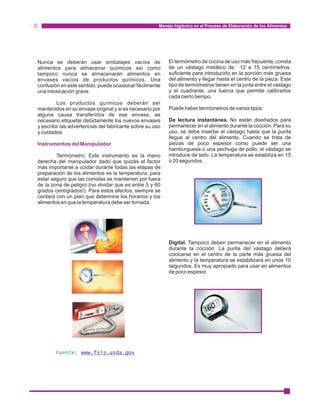 Manejo higiénico en el Proceso de Elaboración de los Alimentos 
Nunca se deberán usar embalajes vacíos de 
alimentos para almacenar químicos así como 
tampoco nunca se almacenarán alimentos en 
envases vacíos de productos químicos. Una 
confusión en este sentido, puede ocasionar fácilmente 
una intoxicación grave. 
Los productos químicos deberán ser 
mantenidos en su envase original y si es necesario por 
alguna causa transferirlos de ese envase, es 
necesario etiquetar debidamente los nuevos envases 
y escribir las advertencias del fabricante sobre su uso 
y cuidados. 
Instrumentos del Manipulador 
Termómetro: Este instrumento es la mano 
derecha del manipulador dado que quizás el factor 
más importante a cuidar durante todas las etapas de 
preparación de los alimentos es la temperatura, para 
estar seguro que las comidas se mantienen por fuera 
de la zona de peligro (no olvidar que es entre 5 y 60 
grados centígrados!). Para estos efectos, siempre se 
contará con un plan que determine los horarios y los 
alimentos en que la temperatura debe ser tomada. 
El termómetro de cocina de uso más frecuente, consta 
de un vástago metálico de 12 a 15 centímetros, 
suficiente para introducirlo en la porción más gruesa 
del alimento y llegar hasta el centro de la pieza. Este 
tipo de termómetros tienen en la junta entre el vástago 
y el cuadrante, una tuerca que permite calibrarlos 
cada cierto tiempo. 
Puede haber termómetros de varios tipos: 
De lectura instantánea. No están diseñados para 
permanecer en el alimento durante la cocción. Para su 
uso, se debe insertar el vástago hasta que la punta 
llegue al centro del alimento. Cuando se trata de 
piezas de poco espesor como puede ser una 
hamburguesa o una pechuga de pollo, el vástago se 
introduce de lado. La temperatura se estabiliza en 15 
o 20 segundos. 
Digital. Tampoco deben permanecer en el alimento 
durante la cocción. La punta del vástago deberá 
colocarse en el centro de la parte más gruesa del 
alimento y la temperatura se estabilizará en unos 10 
segundos. Es muy apropiado para usar en alimentos 
de poco espesor. 
Fuente: www.fsis.usda.gov 
 