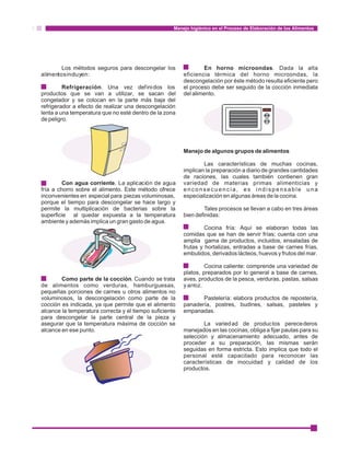 Manejo higiénico en el Proceso de Elaboración de los Alimentos 
Los métodos seguros para descongelar los En horno microondas. Dada la alta 
alimentos incluyen: eficiencia térmica del horno microondas, la 
descongelación por éste método resulta eficiente pero 
· Refrigeración. Una vez definidos los el proceso debe ser seguido de la cocción inmediata 
productos que se van a utilizar, se sacan del del alimento. 
congelador y se colocan en la parte más baja del 
refrigerador a efecto de realizar una descongelación 
lenta a una temperatura que no esté dentro de la zona 
de peligro. 
Manejo de algunos grupos de alimentos 
Las características de muchas cocinas, 
implican la preparación a diario de grandes cantidades 
de raciones, las cuales también contienen gran 
· Con agua corriente. La aplicación de agua variedad de materias primas alimenticias y 
fría a chorro sobre el alimento. Este método ofrece e n c o n s e c u e n c i a , e s i n d i s p e n s a b l e u n a 
inconvenientes en especial para piezas voluminosas, especialización en algunas áreas de la cocina. 
porque el tiempo para descongelar se hace largo y 
permite la multiplicación de bacterias sobre la Tales procesos se llevan a cabo en tres áreas 
superficie al quedar expuesta a la temperatura bien definidas: 
ambiente y además implica un gran gasto de agua. 
Cocina fría: Aquí se elaboran todas las 
comidas que se han de servir frías; cuenta con una 
amplia gama de productos, incluidos, ensaladas de 
frutas y hortalizas, entradas a base de carnes frías, 
embutidos, derivados lácteos, huevos y frutos del mar. 
Cocina caliente: comprende una variedad de 
platos, preparados por lo general a base de carnes, 
· Como parte de la cocción. Cuando se trata aves, productos de la pesca, verduras, pastas, salsas 
de alimentos como verduras, hamburguesas, y arroz. 
pequeñas porciones de carnes u otros alimentos no 
voluminosos, la descongelación como parte de la Pastelería: elabora productos de repostería, 
cocción es indicada, ya que permite que el alimento panadería, postres, budines, salsas, pasteles y 
alcance la temperatura correcta y el tiempo suficiente empanadas. 
para descongelar la parte central de la pieza y 
asegurar que la temperatura máxima de cocción se La variedad de productos perecederos 
alcance en ese punto. manejados en las cocinas, obliga a fijar pautas para su 
selección y almacenamiento adecuado, antes de 
proceder a su preparación, las mismas serán 
seguidas en forma estricta. Esto implica que todo el 
personal esté capacitado para reconocer las 
características de inocuidad y calidad de los 
productos. 
 