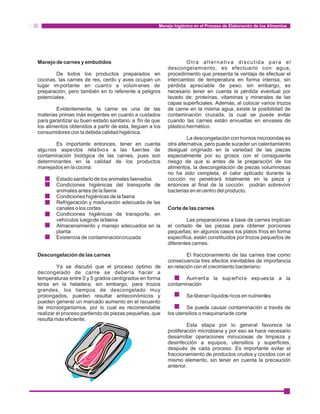 Manejo higiénico en el Proceso de Elaboración de los Alimentos 
Manejo de carnes y embutidos Otra alternativa discutida para el 
descongelamiento, es efectuarlo con agua, 
De todos los productos preparados en procedimiento que presenta la ventaja de efectuar el 
cocinas, las carnes de res, cerdo y aves ocupan un intercambio de temperatura en forma intensa, sin 
lugar importante en cuanto a volúmenes de pérdida apreciable de peso; sin embargo, es 
preparación, pero también en lo referente a peligros necesario tener en cuenta la pérdida eventual por 
potenciales. lavado de: proteínas, vitaminas y minerales de las 
capas superficiales. Además, al colocar varios trozos 
Evidentemente, la carne es una de las de carne en la misma agua, existe la posibilidad de 
materias primas más exigentes en cuanto a cuidados contaminación cruzada, la cual se puede evitar 
para garantizar su buen estado sanitario, a fín de que cuando las carnes están envueltas en envases de 
los alimentos obtenidos a partir de esta, lleguen a los plástico hermético. 
consumidores con la debida calidad higiénica. 
La descongelación con hornos microondas es 
Es importante entonces, tener en cuenta otra alternativa, pero puede suceder un calentamiento 
algunos aspectos rela tivos a las fuentes de desigual originado en la variedad de las piezas 
contaminación biológica de las carnes, pues son especialmente por su grosor, con el consiguiente 
determinantes en la calidad de los productos riesgo de que si antes de la preparación de los 
manejados en la cocina: alimentos, la descongelación de piezas voluminosas 
no ha sido completa, el calor aplicado durante la 
Estado sanitario de los animales faenados cocción no penetrará totalmente en la pieza y 
Condiciones higiénicas del transporte de entonces al final de la cocción podrán sobrevivir 
animales antes de la faena bacterias en el centro del producto. 
Condiciones higiénicas de la faena 
Refrigeración y maduración adecuada de las 
canales o los cortes Corte de las carnes 
Condiciones higiénicas de transporte, en 
vehículos luego de la faena Las preparaciones a base de carnes implican 
Almacenamiento y manejo adecuados en la el cortado de las piezas para obtener porciones 
planta pequeñas; en algunos casos los platos fríos en forma 
Existencia de contaminacion cruzada específica, están constituídos por trozos pequeños de 
diferentes carnes. 
Descongelación de las carnes El fraccionamiento de las carnes trae como 
consecuencia tres efectos inevitables de importancia 
Ya se discutió que el proceso óptimo de en relación con el crecimiento bacteriano: 
decongelado de carne se debería hacer a 
temperaturas entre 0 y 5 grados centígrados en forma Aument a la superf ici e expuesta a la 
lenta en la heladera; sin embargo, para trozos contaminación 
grandes, los tiempos de descongelado muy 
prolongados, pueden resultar antieconómicos y Se liberan líquidos ricos en nutrientes 
pueden generar un marcado aumento en el recuento 
de microorganismos, por lo cual es recomendable Se puede causar contaminación a través de 
realizar el proceso partiendo de piezas pequeñas, que los utensilios o maquinaria de corte 
resulta más eficiente. 
Esta etapa por lo general favorece la 
proliferación microbiana y por eso se hace necesario 
desarrollar operaciones minuciosas de limpieza y 
desinfección a equipos, utensilios y superficies, 
después de cada proceso. Es importante evitar el 
fraccionamiento de productos crudos y cocidos con el 
mismo elemento, sin tener en cuenta la precaución 
anterior. 
 