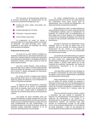 Manejo higiénico en el Proceso de Elaboración de los Alimentos 
Por otra parte, el fraccionamiento determina En ciertos establecimientos se preparan 
la duración aproximada de mantenimiento de las grandes piezas de carne o de ave, las cuales después 
carnes en las cámaras de refrigeración, así: son rebanadas como paso previo para su 
calentamiento, tras un período de refrigeración o se 
Cuartos de canal, cortes, semi-cortes, etc., dejan permanecer a temperatura ambiente. 
pocos días 
Esta práctica tan común, no debe utilizarse ya 
Cortes especiales, de 1 a 2 días que prolonga el tiempo en el cual la carne permanece 
a temperaturas óptimas para la multiplicación de 
Porciones, 1 día como máximo bacterias. En cualquier caso, el recalentamiento se 
hará hasta que la carne alcance una temperatura 
Carne molida, pocas horas nunca inferior a 74 grados centígrados, en el centro de 
la masa lo cual es preciso comprobar con el uso de 
La preparación de cortes de carnes y termómetros. 
porciones debe ser lo más rápido posible y al hacerla, 
se eliminarán los jugos formados, para lograr Durante la operación de alistamiento de las 
superficies lo más secas. De inmediato, las carnes bandejas, tanto si se trata de platos fríos como 
serán llevadas a la heladera. calientes, hay que controlar de manera estricta la 
temperatura de las carnes y el tiempo que 
Preparación de las carnes permanecen al ambiente, así como las posibilidades 
de contaminación cruzada. 
La carne por su valor nutritivo constituye un 
magnífico sustrato para el crecimiento bacteriano; por Las salsas de carne elaboradas por lo general 
esta razón, requiere especial cuidado en la aplicación a base de trozos, así como algunos guisados y platos 
de temperaturas adecuadas y compatibles durante el de carne picada son regularmente enfriadas y 
tratamiento térmico, sobre todo cuando se trata de almacenadas en refrigeración para adicionarlas a las 
piezas de gran tamaño. carnes asadas o cocidas; tales salsas por su alto 
contenido de nutrientes, representan una fuente de 
Las aves, carnes rellenas y otros productos contamina ció n important e si no se maneja n 
que contengan carne, deben cocinarse hasta calentar adecuadamente. 
todas las partes del alimento, a una temperatura de 
por lo menos 71 grados centígrados sin interrupción Una alternativa, puede ser la de conseguir en 
del proceso de cocción. el mercado concentrados de carne para reemplazar 
las salsas, lo que reduce notablemente la posibilidad 
En cuanto al cerdo y cualquier otro alimento de contaminación mencionada. 
que contenga dicha carne, se cocina hasta calentar 
todas las partes del alimento a una temperatura no Debe respetarse sin excepción, la norma de 
inferior a 74 grados centígrados. que los platos de carnes picadas se preparen y 
consuman el mismo día. Pero, si el recalentamiento es 
La vigilancia de la temperatura a intervalos inevitable, es conveniente hacerlo en su totalidad a no 
durante la cocción de las carnes, es fundamental menos de 74 grados centígrados y mantenerse a tal 
sobre todo en aquellos casos cuya cocción demora temperatura un mínimo de 2 minutos antes de 
más de una hora, cuando cabe la posibilidad de servirlos. 
mantener los alimentos largo tiempo en temperaturas 
críticas. Para los productos cárnicos cocidos, curados 
y embutidos, hay que resaltar la necesidad de 
Las piezas de carne enrollada como por observar los procedimientos recomendados para la 
ejemplo el matambre, se deben preparar aún con más selección de proveedores y en cuanto a su 
cuidado que las piezas enteras, puesto que ofrecen el almacenamiento, en especial lo referente a tiempos, 
riesgo de que la superficie externa y puntas del corte temperaturas, rotación, con particular rigor, para 
sean probablemente las más contaminadas y al prevenir su contaminación cruzada, la cual puede 
enrollarse quedan en la mitad de la pieza, donde las ocurrir en las zonas de refrigeración -si no se dispone 
bacterias pueden fácilmente sobrevivir si no se de áreas separados- o bien, en los procesos de 
alcanzan las temperaturas recomendadas. fraccionamiento donde pueden ser contaminados con 
 