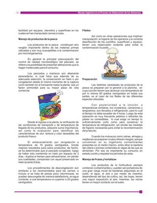 Manejo higiénico en el Proceso de Elaboración de los Alimentos 
facilidad por equipos, utensilios y superficies en los Fileteo 
cuales se han manipulado carnes crudas. 
Así como en otras operaciones que implican 
Manejo de productos de la pesca manipulación, la higiene de los operarios y la correcta 
desinfección de los cuchillos, superficies y equipos, 
Los productos de la pesca constituyen otro tienen una repercusión evidente para evitar la 
renglón importante dentro de las materias primas contaminación cruzada. 
utilizadas y son muy susceptibles a la contaminación 
por microorganismos. 
En general la principal preocupación del 
control de calidad microbiológico del pescado, se 
refiere a la posibilidad de presentar alteraciones que lo 
hagan inadecuado para el consumo. 
Los pescados y mariscos son altamente 
perecederos, lo cual hace que además de su 
adecuada selección, la conservación en hielo o por Preparación 
congelación desde el mismo momento de la captura 
como también en el transporte hasta la planta, sea un Las distintas variedades de productos de la 
factor primordial para su mayor plazo de vida pesca se preparan por lo general a la plancha, en 
comercial. cuya cocción tienen que alcanzar una temperatura de 
por lo menos 60 grados centígrados en todas sus 
partes; es el caso de los filetes de las diferentes 
especies utilizadas. 
Con posterioridad a la cocción, a 
temperaturas similares, los crustáceos, camarones y 
langostinos, son llevados a refrigeración, para lo cual 
el tiempo no debe exceder de 4 horas. Luego de esta 
operación es muy frecuente pelarlos o retirarles las 
partes no comestibles, lo cual exige un tiempo lo 
Desde el ingreso a la planta, la verificación de suficientemente corto como para conservar la 
las condiciones de transporte y de temperatura de temperatura de refrigeración, sin olvidar las medidas 
llegada de los productos, adquiere suma importancia, de higiene necesarias para evitar la recontaminación 
así como la evaluación para identificar las del producto. 
características de olor, textura y color deseables del 
producto fresco. Cuando los moluscos como ostras, almejas y 
mejillones se preparan crudos ofrecen riesgos, porque 
El almacenamiento por congelación a concentran en su organismo contaminantes 
temperatura de 18 grados centígrados, brinda presentes en el medio marino, entre ellos la bacteria 
mejores resultados para estos productos: de hecho, del cólera o toxinas contenidas en algas de las que se 
se ha determinado que el pescado congelado -luego alimentan. Por eso es importante su consumo en 
de haber sido mantenido en hielo por espacio de 3 estado cocido y respetar los períodos de veda. 
días,- duplica el tiempo para almacenarse, sin perder 
sus cualidades, comparado con aquel preservado en Manejo de frutas y hortalizas 
hielo durante 9 días. 
Los productos de la horticultura siempre 
Los procedimientos de descongelación son contienen contaminantes y pueden ser portadores de 
similares a los recomendados para las carnes, e una gran carga inicial de bacterias adquiridas en el 
incluso si se trata de piezas poco voluminosas, se suelo, el agua, el aire o por medio de insectos, 
pueden descongelar de manera satisfactoria, en agua dependiendo del tipo de cultivo; así, las hojas, tienen 
corriente, a una temperatura no superior a 20 grados una mayor exposición al aire, mientras, las raíces 
centígrados. tienen un mayor contacto con el suelo. 
 