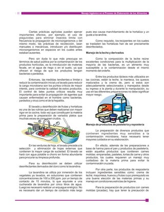 Manejo higiénico en el Proceso de Elaboración de los Alimentos 
Ciertas prácticas agrícolas pueden ejercer pues eso causa marchitamiento de la hortaliza y un 
importantes efectos, por ejemplo, el uso de gusto a lavandina. 
plaguicidas para eliminar insectos limita con 
frecuencia la propagación de microorganismos y del Como requisito, los recipientes en los cuales 
mismo modo, las prácticas de recolección, sean se trasladen las hortalizas han de ser previamente 
manuales o mecánicas, introducen y/o distribuyen desinfectados. 
microorganismos en espacios en los cuales antes 
estaban ausentes. Manejo de la leche y derivados 
Pero sin duda lo que más preocupa en Como la composición de la leche reúne 
términos de salud pública por la contaminación de los excelentes condiciones para la multiplicación de la 
productos hortícolas, es la introducción de materias mayoría de las bacterias, es un alimento muy 
fecale, en el agua de riego o en el suelo, ya que susceptible a la contaminación desde el mismo 
ofrecen el riesgo de que los productos tengan momento del ordeñe. 
bacterias o parásitos. 
Entre los productos lácteos más utilizados en 
Entonces, las medidas tendientes a limitar o las cocinas, están la leche, la manteca, los quesos 
reducir la contaminación inicial y el lavado para reducir madurados y la crema de, pero si estos son 
la carga microbiana son los puntos críticos de mayor adecuadamente seleccionados y manejados desde 
interés, para controlar la calidad de estos productos. su ingreso a la planta y durante la manipulación, su 
El control de tales puntos críticos resulta muy uso en las diferentes preparaciones no debe significar 
importante para evitar la propagación de agentes que mayor riesgo. 
causan enfermedad en el hombre como bacterias, 
parásitos y virus como el de la hepatitis. 
El lavado y desinfección de frutas y hortalizas 
es una de las rutinas que deben realizarse con mayor 
rigor en la cocina, toda vez que constituyen la materia 
prima para la preparación de variados platos que 
muchas veces se consumen crudos. 
Manejo de productos de pastelería y repostería 
La preparación de diversos productos que 
contienen ingredientes muy sensibles a la 
contaminación microbiana, hace necesario tener 
mayores cuidados en su elaboración. 
En las verduras de hoja, el lavado precede a la En efecto, además de las preparaciones a 
selección y eliminación de hojas externas que base de harina para el pan y productos de pastelería, 
contienen la mayor carga de suciedad. El lavado se están aquellos productos que contienen carnes 
hará con agua potable a chorro en forma abundante molidas: empanadas, pasteles, tortas de carne y otros 
para procurar su limpieza profunda. productos, los cuales requieren un manejo muy 
cuidadoso de la materia prima para evitar la 
Para su desinfección se deben utilizar contaminación cruzada. 
desinfectantes derivados del cloro como la lavandina. 
Por otra parte, los productos de respostería 
La lavandina se utiliza por inmersión de los incluyen ingredientes sensibles como: crema de 
vegetales ya lavados, en soluciones que contienen leche, mayonesa, huevos y frutas cuyo prerequisito es 
concentraciones de 100 a 200 ppm. por un tiempo de una buena elección de las materias primas y su 
contacto de 15 minutos, lo que equivale a una manejo en condiciones estrictas de higiene. 
cucharada de lavandina por cinco litros de agua. 
Luego es necesario realizar un enjuague enérgico. No Para la preparación de productos con carnes 
es necesario dar un tiempo de contacto más largo molidas (picadas), hay que tener la precaución de 
 