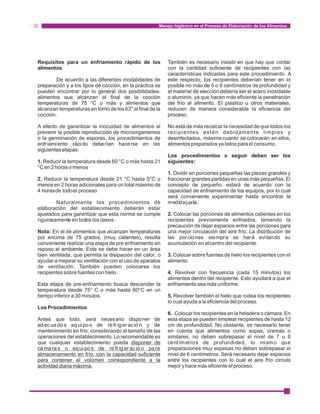 Manejo higiénico en el Proceso de Elaboración de los Alimentos 
Requisitos para un enfriamiento rápido de los También es necesario insistir en que hay que contar 
alimentos con la cantidad suficiente de recipientes con las 
características indicadas para este procedimiento. A 
De acuerdo a las diferentes modalidades de este respecto, los recipientes deberían tener en lo 
preparación y a los tipos de cocción, en la práctica se posible no más de 5 o 6 centímetros de profundidad y 
pueden encontrar por lo general dos posibilidades: el material de elección debería ser el acero inoxidable 
alimentos que alcanzan al final de la cocción o aluminio, ya que hacen más eficiente la penetración 
temperaturas de 75 °C o más y alimentos que del frío al alimento. El plástico u otros materiales, 
alcanzan temperaturas en torno de los 63° al final de la reducen de manera considerable la eficiencia del 
cocción. proceso. 
A efecto de garantizar la inocuidad de alimentos al No está de más recalcar la necesidad de que todos los 
prevenir la posible reproducción de microorganismos recipientes estén debidamente limpios y 
o la germinación de esporas, los procedimientos de desinfectados, máxime cuanto se colocarán en ellos, 
enfr iami ento rápi do deberían hacerse en las alimentos preparados ya listos para el consumo. 
siguientes etapas: 
Los procedimientos a seguir deben ser los 
1. Reducir la temperatura desde 60 °C o más hasta 21 siguientes: 
°C en 2 horas o menos 
1. Dividir en porciones pequeñas las piezas grandes y 
2. Reducir la temperatura desde 21 °C hasta 5°C o fraccionar grandes partidas en unas más pequeñas. El 
menos en 2 horas adicionales para un total máximo de concepto de pequeño, estará de acuerdo con la 
4 horas de todo el proceso capacidad de enfriamiento de los equipos, por lo cual 
será conveniente experimentar hasta encontrar la 
Naturalmente los procedimientos de medida justa. 
elaboración del establecimiento deberán estar 
ajustados para garantizar que esta norma se cumple 2. Colocar las porciones de alimentos calientes en los 
rigurosamente en todos los casos. recipientes previamente enfriados, teniendo la 
precaución de dejar espacios entre las porciones para 
Nota: En el de alimentos que alcanzan temperaturas una mejor circulación del aire frío. La distribución de 
por encima de 75 grados, (muy calientes), resulta las por ciones siempre se hará evi tando su 
conveniente realizar una etapa de pre enfriamiento en acumulación en el centro del recipiente. 
reposo al ambiente. Este se debe hacer en un área 
bien ventilada, que permita la disipación del calor, o 3. Colocar sobre fuentes de hielo los recipientes con el 
ayudar a mejorar su ventilación con el uso de aparatos alimento 
de ventilación. También pueden colocarse los 
recipientes sobre fuentes con hielo. 4. Revolver con frecuencia (cada 15 minutos) los 
alimentos dentro del recipiente. Esto ayudará a que el 
Esta etapa de pre-enfriamiento busca descender la enfriamiento sea más uniforme. 
temperatura desde 75° C o más hasta 60°C en un 
tiempo inferior a 30 minutos. 5. Revolver también el hielo que rodea los recipientes 
lo cual ayuda a la eficiencia del proceso. 
Los Procedimientos 
6. Colocar los recipientes en la heladera o cámara. En 
Antes que todo, será necesario disponer de esta etapa se pueden emplear recipientes de hasta 12 
ad ec ua do s eq ui po s de re fr ig er ac ió n y de cm de profundidad. No obstante, es necesario tener 
mantenimiento en frío, considerando el tamaño de las en cuenta que alimentos como sopas, cremas o 
operaciones del establecimiento. Lo recomendable es similares, no deben sobrepasar el nivel de 7 u 8 
que cualquier establecimiento pueda disponer de centímet ros de pr ofundidad, lo mismo que 
cámara s o eq ui po s de re fr ig er ac ió n pa ra preparaciones muy espesas no deben sobrepasar el 
almacenamiento en frío, con la capacidad suficiente nivel de 6 centímetros. Será necesario dejar espacios 
para contener el volúmen correspondiente a la entre los recipientes con lo cual el aire frío circula 
actividad diaria máxima. mejor y hace más eficiente el proceso. 
 