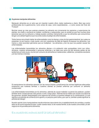 Prólogo 
A quienes manipulan alimentos 
Manipular alimentos es un acto que sin importar nuestro oficio, todos realizamos a diario. Bien sea como 
profesionales de la gastronomía, como amas de casa, como expendedores.....o como socios del Club del 
Trueque! 
Muchas veces se cree que quienes preparan los alimento son únicamente los operarios y supervisores de 
plantas, los cheffs y cocineros en hoteles, confiterías o restaurantes, pero la verdad es que hay muchas otras 
personas que con su esfuerzo y trabajo pueden contribuir diariamente a que los alimentos que consumimos 
tengan una calidad higiénica que nos evite a todos el peligro de enfermedades. 
Todos hemos escuchado hablar de enfermedades como la diarrea y otras de tipo gastrointestinal, las cuales se 
presentan no por buena o mala suerte, sino por cuestiones de falta de higiene al preparar los alimentos. Las 
manos y uñas esconden gérmenes que se multiplican loa alimentos y son los que nos pueden causar las 
enfermedades. 
Las enfermedades transmitidas por alimentos afectan a la población más susceptibles como son niños, 
ancianos, mujeres embarazadas y personas enfermas y se sabe que cerca de dos terceras partes de las 
epidemias por esta causa, ocurren por consumo de alimentos en restaurantes, cafeterías, comedores escolares 
y en las mismas viviendas. 
PASTEURIZADA 
Si manipulamos los alimentos siempre con las manos limpias y practicamos las normas higiénicas adecuadas 
evitaremos que nuestras familias, o nuestros clientes se puedan enfermar por consumir un alimento 
contaminado. 
Las enfermedades transmitidas por los alimentos, además de causar malestar a quienes las padecen, pueden 
también tener consecuencias más graves a corto o largo plazo. Además de los males que causan a la salud de 
las personas, también desprestigian a los negocios de comida y a quienes trabajan en su manipulación, lo cual 
significa una pérdida de confianza de la gente y un perjuicio para todos y por que no, también puede significar la 
pérdida del trabajo! 
Nuestro aporte como manipuladores resulta entonces clave dentro de un establecimiento de comidas y nuestra 
labor es de suma importancia para cuidar nuestra salud, la de nuestra familia, la de nuestra comunidad y la del 
negocio en el que elaboramos alimentos. 
En nuestras manos está la salud de todos! 
 