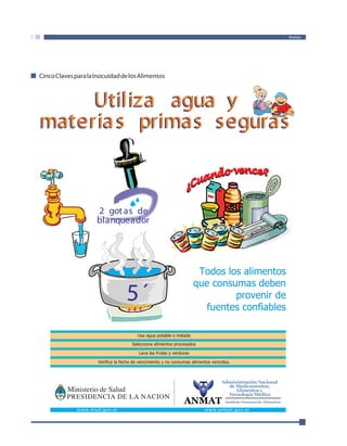 Anexo 
Cinco Claves para la Inocuidad de los Alimentos 
Utiliza agua y 
materia s primas seguras 
2 got as de 
blanqueador 
5´ 
Todos los alimentos 
que consumas deben 
Usa agua potable o tratada 
Selecciona alimentos procesados 
Lava las frutas y verduras 
Verifica la fecha de vencimiento y no consumas alimentos vencidos. 
provenir de 
fuentes confiables 
ANMAT 
Administración Nacional 
de Medicamentos, 
Alimentos y 
Tecnología Médica 
Instituto Nacional de Alimentos 
www.msal.gov.ar www.anmat.gov.ar 
 