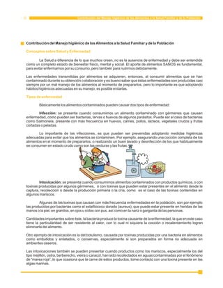 Contribución del Manejo higiénico de los Alimentos a la Salud Familiar y de la Población 
Contribución del Manejo higiénico de los Alimentos a la Salud Familiar y de la Población 
Conceptos sobre Salud y Enfermedad 
La Salud a diferencia de lo que muchos creen, no es la ausencia de enfermedad y debe ser entendida 
como un completo estado de bienestar físico, mental y social. El aporte de alimentos SANOS es fundamental, 
para evitar enfermarnos por su consumo, pero también para nutrirnos debidamente. 
Las enfermedades transmitidas por alimentos se adquieren, entonces, al consumir alimentos que se han 
contaminado durante su obtención o elaboración y es bueno saber que éstas enfermedades son producidas casi 
siempre por un mal manejo de los alimentos al momento de prepararlos, pero lo importante es que adoptando 
hábitos higiénicos adecuadas en su manejo, es posible evitarlas. 
Tipos de enfermedad 
Básicamente los alimentos contaminados pueden causar dos tipos de enfermedad: 
Infección: se presenta cuando consumimos un alimento contaminado con gérmenes que causan 
enfermedad, como pueden ser bacterias, larvas o huevos de algunos parásitos. Puede ser el caso de bacterias 
como Salmonela, presente con más frecuencia en huevos, carnes, pollos, lácteos, vegetales crudos y frutas 
cortadas o peladas. 
Lo importante de las infecciones, es que pueden ser prevenidas adoptando medidas higiénicas 
adecuadas para evitar que los alimentos se contaminen. Por ejemplo, asegurando una cocción completa de los 
alimentos en el momento de prepararlos, o realizando un buen lavado y desinfección de los que habitualmente 
se consumen en estado crudo como son las verduras y las frutas. 
Intoxicación: se presenta cuando consumimos alimentos contaminados con productos químicos, o con 
toxinas producidas por algunos gérmenes, o con toxinas que pueden estar presentes en el alimento desde la 
captura, recolección o desde la producción primaria o la cría, como es el caso de las toxinas contenidas en 
algunos mariscos. 
Algunas de las toxinas que causan con más frecuencia enfermedades en la población, son por ejemplo 
las producidas por bacterias como el estafilococo dorado (aureus), que puede estar presente en heridas de las 
manos o la piel, en granitos, en ojos u oídos con pus, así como en la nariz o garganta de las personas. 
Cantidades importantes sobre éste, la bacteria produce la toxina causante de la enfermedad, la que en este caso 
tiene la particularidad de ser resistente al calor, con lo cual ni siquiera la cocción o recalentamiento logran 
eliminarla del alimento. 
Otro ejemplo de intoxicación es la del botulismo, causada por toxinas producidas por una bacteria en alimentos 
como embutidos y enlatados, o conservas, especialmente si son preparados en forma no adecuada en 
ambientes caseros. 
Las intoxicaciones también se pueden presentar cuando productos como los mariscos, especialmente los del 
tipo mejillón, ostra, berberecho, vieira o caracol, han sido recolectados en aguas contaminadas por el fenómeno 
de “marea roja”, lo que ocasiona que la carne de estos productos, tome contacto con una toxina presente en las 
algas marinas. 
 