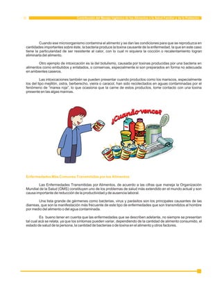 Contribución del Manejo higiénico de los Alimentos a la Salud Familiar y de la Población 
Cuando ese microorganismo contamina el alimento y se dan las condiciones para que se reproduzca en 
cantidades importantes sobre éste, la bacteria produce la toxina causante de la enfermedad, la que en este caso 
tiene la particularidad de ser resistente al calor, con lo cual ni siquiera la cocción o recalentamiento logran 
eliminarla del alimento. 
Otro ejemplo de intoxicación es la del botulismo, causada por toxinas producidas por una bacteria en 
alimentos como embutidos y enlatados, o conservas, especialmente si son preparados en forma no adecuada 
en ambientes caseros. 
Las intoxicaciones también se pueden presentar cuando productos como los mariscos, especialmente 
los del tipo mejillón, ostra, berberecho, vieira o caracol, han sido recolectados en aguas contaminadas por el 
fenómeno de “marea roja”, lo que ocasiona que la carne de estos productos, tome contacto con una toxina 
presente en las algas marinas. 
Enfermedades Más Comunes Transmitidas por los Alimentos 
Las Enfermedades Transmitidas por Alimentos, de acuerdo a las cifras que maneja la Organización 
Mundial de la Salud (OMS) constituyen uno de los problemas de salud más extendido en el mundo actual y son 
causa importante de reducción de la productividad y de ausencia laboral. 
Una lista grande de gérmenes como bacterias, virus y parásitos son los principales causantes de las 
diarreas, que son la manifestación más frecuente de este tipo de enfermedades que son transmitidos al hombre 
por medio del alimento o del agua contaminada. 
Es bueno tener en cuenta que las enfermedades que se describen adelante, no siempre se presentan 
tal cual acá se relata, ya que los síntomas pueden variar, dependiendo de la cantidad de alimento consumido, el 
estado de salud de la persona, la cantidad de bacterias o de toxina en el alimento y otros factores. 
 