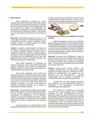 Contribución del Manejo higiénico de los Alimentos a la Salud Familiar y de la Población 
Salmonelosis cocido) se hará con el lavado de manos antes de tocar 
los alimentos o durante el proceso, así como con el 
Esta enfermedad, causada por varias correcto lavado y limpieza de equipos y utensilios que 
especies de la bacteria llamada Salmonella, produce hayan tenido contacto con alimentos crudos. 
en el hombre y los animales dos tipos de síntomas 
tales como gastroenteritis y fiebres intestinales como 
es el caso de la tifoidea. Las Salmonellas son 
resistentes a la congelación y a la deshidratación, pero 
no sobreviven en medios muy ácidos y por fortuna, 
son como casi todas las bacterias, poco resistentes al 
calor. 
Intoxicación por toxina del estafilococo dorado 
Síntomas: Generalmente aparecen entre 6 a 72 (aureus) 
horas luego de comer el alimento contaminado, y se 
manifiestan con cólicos, diarrea, escalofríos, fiebre, Esta enfermedad se origina por la ingestión 
nauseas, vómitos y malestar general, los cuales de alimentos que contienen toxinas producidas por la 
pueden durar entre uno a siete días. bacteria estafilococo dorado, que se produce cuando 
los alimentos se contaminan con éste microorganismo 
Fuentes: alimentos contaminados con heces de y permite que se multiplique en grandes cantidades, 
animales, en especial huevos, pollos, carne de res y luego de lo cual produce la toxina sobre el alimento, 
en general cualquier alimento incluidos frutas y que es resistente al calor, así que ni aún calentando el 
vegetales. También son fuentes las personas que no alimento, podemos eliminarla. 
se lavan las manos con agua y jabón antes de TOCAR 
los alimentos y son portadores sanos, es decir que Síntomas: Aparecen muy rápidamente, luego de 
aparentan estar sanos y no tienen síntomas, pero pocos minutos u horas (2 a 6 horas) de consumir el 
eliminan bacterias por la materia fecal. alimento contaminado con la toxina y se manifiesta 
con náuseas, vómito, cólico y cansancio. No presenta 
Otra fuente importante la constituyen las fiebre. La enfermedad es relativamente leve y puede 
heces de mascotas, ya que las personas al tocarlas durar unas 6 a 24 horas. 
pueden contaminar sus manos con Salmonella. 
También puede ser fuente el agua contaminada con Fuentes: Carnes, pollos, huevos, lácteos y sus 
materia fecal de aves, insectos, etc. derivados, ensaladas de atún, pollo, papa o pasta, 
postres en especial rellenos o cubiertos de crema, 
Otra fuente importante es el contacto de rellenos de sandwuiches, son algunos de los 
alimentos crudos que contienen salmonela y pueden alime ntos que más frecuentemente resul tan 
contaminar a otros en estado crudo o ya cocidos. Esta contaminados con la bacte ria y permiten su 
bacteria también puede estar en equipos y utensilios multiplicación hasta formar la toxina que enferma. 
de la cocina, en las manos del personal y contaminar 
el alimento al tocarlo. Así como puede ocurrir con También son de riesgo aquellos alimentos 
equipos y utensilios en la cocina, o las manos del que requieren una gran manipulación durante la 
personal que tengan contacto con la bacteria y preparación y son mantenidos a temperatura 
contaminan el alimento al tocarlo. ambiente luego de la preparación. 
Prevención: Los alimentos de origen animal pueden Las fuentes de la bacteria por lo general 
estar contaminados con Salmonella desde el origen, provienen de la nariz, garganta, piel con heridas 
por eso conviene mantener en todo momento las supuradas o el pelo. Su presencia es normal en 
condiciones de refrigeración de los alimentos, personas sanas y es difícil eliminarlos por lavado. 
someter a una cocción completa los huevos, carnes, Pero también, la bacteria puede contaminar la ubre del 
pollos y otras fuentes, así como lavar y de ser posible ganado. A pesar que la misma puede estar en el aire, 
desinfectar las frutas y vegetales que se consumen los equipos y utensilios, la mayoría de las veces, la 
crudos. contaminación ocurre por contacto directo de las 
manos del manipulador, ya que se calcula que la mitad 
La prevención de la contaminación cruzada de las personas sanas pueden alojar la bacteria en las 
(por ejemplo el contacto de un alimento crudo con uno partes del cuerpo mencionadas. 
 