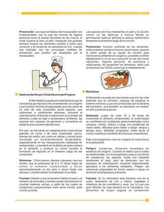 Contribución del Manejo higiénico de los Alimentos a la Salud Familiar y de la Población 
Prevención: Los buenos hábitos del manipulador son Las esporas son muy resistentes al calor y la cocción 
fundamentales, por lo cual las normas de higiene común no las destruye e incluso facil ita su 
personal como el lavado frecuente de las manos, el germinación sobre el alimento si este es mantenido a 
evitar tocarse la cara, el pelo, manipular con guantes temperatura ambiente luego de la cocción. 
siempre limpios los alimentos cocidos o listos para 
consumir y el conservar los alimentos en frío cuando Prevención: Cocción profunda de los alimentos; 
sea indicado, son las principales medidas de evitar preparar carnes en trozos voluminosos; separar 
prevención que pueden ser adoptadas por el la carne cocida de su líquido de cocción para 
manipulador. minimizar el ambiente sin oxígeno y proceder a enfriar 
rápidamente si no se va a consumir en las dos horas 
siguientes. Higiene personal, de utensilios y 
maquinarias. No recalentar los alimentos, salvo que 
se alcancen los 100 0C y se sirvan inmediatamente. 
Botulismo 
Gastroenteritis por Clostridiunm perfringens 
Enfermedad causada por las toxinas que son las más 
Enfermedad causada por esta bacteria que se potentes que se conocen, capaces de paralizar el 
caracteriza por reproducirse en ambientes sin oxígeno sistema nervioso y que son producidas por la bacteria 
y por producir formas encapsuladas que son parte de del botulismo, que también se reproduce en medios 
su ciclo de vida, conocidas como esporas, que sin aire y produce esporas. 
sobreviven a condiciones adversas, inclusive al 
calentamiento. Entonces si sobreviven al cocinado del Síntomas: Luego de unas 18 a 36 horas de 
alimento y este se deja a temperatura ambiente, las consumido el alimento contaminado, la enfermedad 
esporas son capaces de germinar y convertirse en se manifiesta con problemas gastrointestinales como 
bacteria que sí puede reproducirse. naúseas, vómito, cólicos y luego con problemas de 
visión doble, dificultad para hablar y tragar, lengua y 
Por eso, es frecuente en preparaciones como trozos laringe seca, debilidad progresiva, hasta llevar al 
grandes de carne o de aves (roast-beef, pavos, coma y muerte por parálisis de músculos respiratorios. 
piernas de cerdo), así como en salsas y carnes poco 
cocinadas y/o insuficientemente recalentadas, Este microorganismo vive sin oxígeno el cual incluso 
especialmente en las manipulaciones realizadas en le es perjudicial. 
restaurantes. La bacteria se multiplica en gran número 
en el alimento y produce su toxina durante la Peligro: conservas, alimentos envasados en 
formación de esporas en el intestino luego de ser ausencia de oxígeno. Cuando el medio que lo rodea 
consumido. es desfavorable, el microorganismo pasa a una forma 
de resistencia: las esporas. Estas son bastante 
Síntomas: Cólico severo, diarrea y náuseas, rara vez resistentes al calor, pero se destruyen con los 
vómito, que se presentan de 8 a 12 horas luego de procesos de esterilización industrial habitualmente 
comer el alimento contaminado y duran aplicados a los alimentos enlatados. Peligro: las 
aproximadamente un día pero a veces hasta una conservas preparadas en forma casera a veces no 
semana. La enfermedad normalmente no es fatal. alcanzan la temperatura suficiente. 
Fuentes: Debido a que la bacteria habita el suelo y el Fuentes: En la naturaleza esta bacteria vive en el 
intestino de animales y hombre puede encontrarse en suelo, sedimento de ríos y mares, vegetales e 
muchas materias primas, a partir de los cuales se intestinos de los mamíferos y aves, por lo cual una 
contaminan preparaciones como carne cocida, pollo gran difusión de esta bacteria en la naturaleza. Los 
cocido, porotos. alimentos de origen vegetal se contaminan 
 
