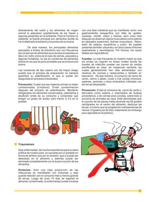 Contribución del Manejo higiénico de los Alimentos a la Salud Familiar y de la Población 
directamente del suelo y los alimentos de origen con una fase intestinal que se manifiesta como una 
animal lo adquieren posiblemente de las heces y gastroenteritis inespecífica con falta de apetito, 
esporas presentes en el ambiente. Para el hombre no naúseas, vómito, cólico y diarrea, pero unos días 
obstante, la fuente principal son alimentos donde se después se observan signos musculares como edema 
ha multiplicado la bacteria y ha producido su toxina. en párpados superiores, dolores musculares , fiebre, 
dolor de cabeza, escalofríos y sudor. Se pueden 
De esta manera, los principales alimentos presentar también urticarias y en otros casos síntomas 
asociados a brotes de botulismo son con frecuencia respiratorios y neurológicos. Por fortuna, los casos 
las conservas de alimentos poco ácidos envasadas en fatales son esporádicos. 
lata o en vidrio como es el caso de carnes, pescados y 
algunas hortalizas, no así en conservas de alimentos Fuentes: Lo más frecuente en nuestro medio es que 
ácidos en los que es poco probable que se produzca la los brotes se originen en áreas rurales donde las 
toxina. fuentes de infección pueden ser carnes de cerdos 
sacrificados en casa, sin inspección sanitaria, los 
Las conservas de tipo casero son de mayor riesgo cuales generalmente han sido alimentados con 
puesto que el proceso de preparación no siempre residuos de cocinas y restaurantes o también en 
garantiza su esterilización, la que sí puede ser basureros. De esa manera, el consumo de carne de 
asegurada en procesos industriales. cerdo, ciervo o jabalí, cruda o mal cocida (chorizos, 
salames, jamones y otros embutidos) infectada con 
Prevención: Cuidar que las materias primas no estén las larvas del parásito. 
contaminadas (Limpieza). Evitar contaminación 
después del proceso de esterilización. Mantener Prevención: Evitar el consumo de carne de cerdo o 
refrigerados los alimentos conservados, calentarlos a derivados como salame o chacinados de dudosa 
ebullición antes de su consumo y comprobar que procedencia, o de carnes poco cocidas, sobre todo si 
tengan un grado de acidez (pH) menor a 4,5 en lo proviene de animales de caza. Está demostrado que 
posible. la cocción de las piezas hasta alcanzar los 60 grados 
centígrados en el centro del alimento, destruye las 
larvas, lo mismo que la congelación a temperaturas de 
menos 15 grados por 20 días, tratamiento sin embargo 
poco aplicable en la práctica. 
Triquinelosis 
Esta enfermedad, de mucha importancia para la salud 
pública de nuestro país, es causada por un parásito en 
forma de lombriz que por su tamaño, que sí puede ser 
detectado en el alimento y además puede ser 
eliminado completamente con la buena cocción de los 
alimentos. 
Síntomas: Solo una baja proporción de las 
infecciones se manifiestan con síntomas y esto 
guarda relación con el consumo más o menos grande 
de larvas. Luego de unos 10 días de ingerido el 
alimento contaminado, la enfermedad puede iniciarse 
 