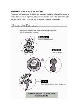PREPRARAÇÃO DE ALIMENTOS SEGUROS
Todos os manipuladores de alimentos precisam conhecer informações sobre a
prática de medidas de higiene que devem ser utilizadas para evitar a contaminação
química, física ou microbiológica, ou por outras substâncias indesejáveis.
 