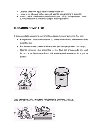 • Lavar as latas com água e sabão antes de abri-las;
• Nunca levar a boca a colher que está usando para preparar o alimento;
• Nunca colocar o dedo dentro do alimento para ivid-lo ou soprar para ividi-
lo, evitando assim a contaminação por microorganismos.
CUIDADOS COM O LIXO
O lixo acumulado na cozinha é uma fonte perigosa de microrganismos. Por isso:
• É importante ividi-lo diariamente, ou tantas vezes quanto forem necessárias
durante o dia;
• Ele deve estar sempre ensacado e em recipientes apropriados, com tampa;
• Quando removido dos ambientes, o lixo deve ser armazenado em local
fechado e freqüentemente limpo, até a coleta pública ou outro fim a que se
destine.
LIXO EXPOSTO ATRAI INSETOS, ROEDORES E OUTROS ANIMAIS.
 
