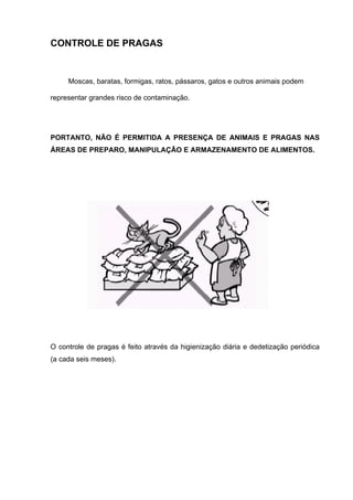 CONTROLE DE PRAGAS
Moscas, baratas, formigas, ratos, pássaros, gatos e outros animais podem
representar grandes risco de contaminação.
PORTANTO, NÃO É PERMITIDA A PRESENÇA DE ANIMAIS E PRAGAS NAS
ÁREAS DE PREPARO, MANIPULAÇÃO E ARMAZENAMENTO DE ALIMENTOS.
O controle de pragas é feito através da higienização diária e dedetização periódica
(a cada seis meses).
 