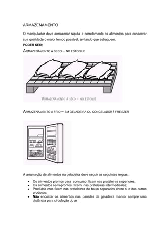 ARMAZENAMENTO
O manipulador deve armazenar rápida e corretamente os alimentos para conservar
sua qualidade o maior tempo possível, evitando que estraguem.
PODER SER:
ARMAZENAMENTO À SECO – NO ESTOQUE
ARMAZENAMENTO À FRIO – EM GELADEIRA OU CONGELADOR / FREEZER
A arrumação de alimentos na geladeira deve seguir as seguintes regras:
• Os alimentos prontos para consumo ficam nas prateleiras superiores;
• Os alimentos semi-prontos ficam nas prateleiras intermediarias;
• Produtos crus ficam nas prateleiras de baixo separados entre si e dos outros
produtos;
• Não encostar os alimentos nas paredes da geladeira manter sempre uma
distância para circulação do ar
 