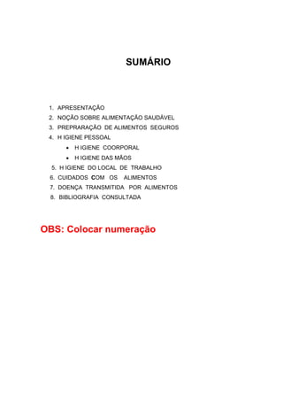 SUMÁRIO
1. APRESENTAÇÃO
2. NOÇÃO SOBRE ALIMENTAÇÃO SAUDÁVEL
3. PREPRARAÇÃO DE ALIMENTOS SEGUROS
4. H IGIENE PESSOAL
• H IGIENE COORPORAL
• H IGIENE DAS MÃOS
5. H IGIENE DO LOCAL DE TRABALHO
6. CUIDADOS COM OS ALIMENTOS
7. DOENÇA TRANSMITIDA POR ALIMENTOS
8. BIBLIOGRAFIA CONSULTADA
OBS: Colocar numeração
 