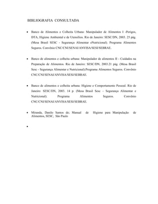 BIBLIOGRAFIA CONSULTADA
• Banco de Alimentos e Colheita Urbana: Manipulador de Alimentos I -Perigos,
DTA, Higiene Ambiental e de Utensílios. Rio de Janeiro: SESC/DN, 2003. 25 pág.
(Mesa Brasil SESC - Segurança Alimentar eNutricional). Programa Alimentos
Seguros. Convênio CNC/CNI/SENAI/ANVISA/SESI/SEBRAE.
• Banco de alimentos e colheita urbana: Manipulador de alimentos II - Cuidados na
Preparação de Alimentos. Rio de Janeiro: SESC/DN, 2003.21 pág. (Mesa Brasil
Sesc - Segurança Alimentar e Nutricional).Programa Alimentos Seguros. Convênio
CNC/CNI/SENAI/ANVISA/SESI/SEBRAE.
• Banco de alimentos e colheita urbana: Higiene e Comportamento Pessoal. Rio de
Janeiro: SESC/DN, 2003. 14 p. (Mesa Brasil Sesc – Segurança Alimentar e
Nutricional). Programa Alimentos Seguros. Convênio
CNC/CNI/SENAI/ANVISA/SESI/SEBRAE.
• Miranda, Danilo Santos de; Manual de Higiene para Manipulação de
Alimentos, SESC, São Paulo
•
 
