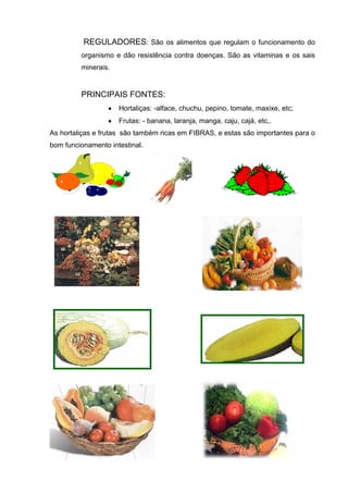 REGULADORES: São os alimentos que regulam o funcionamento do
organismo e dão resistência contra doenças. São as vitaminas e os sais
minerais.
PRINCIPAIS FONTES:
• Hortaliças: -alface, chuchu, pepino, tomate, maxixe, etc;
• Frutas: - banana, laranja, manga, caju, cajá, etc,.
As hortaliças e frutas são também ricas em FIBRAS, e estas são importantes para o
bom funcionamento intestinal.
 