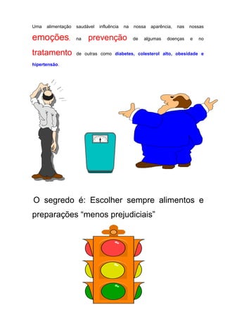 Uma alimentação saudável influência na nossa aparência, nas nossas
emoções, na prevenção de algumas doenças e no
tratamento de outras como diabetes, colesterol alto, obesidade e
hipertensão.
O segredo é: Escolher sempre alimentos e
preparações “menos prejudiciais”
 
