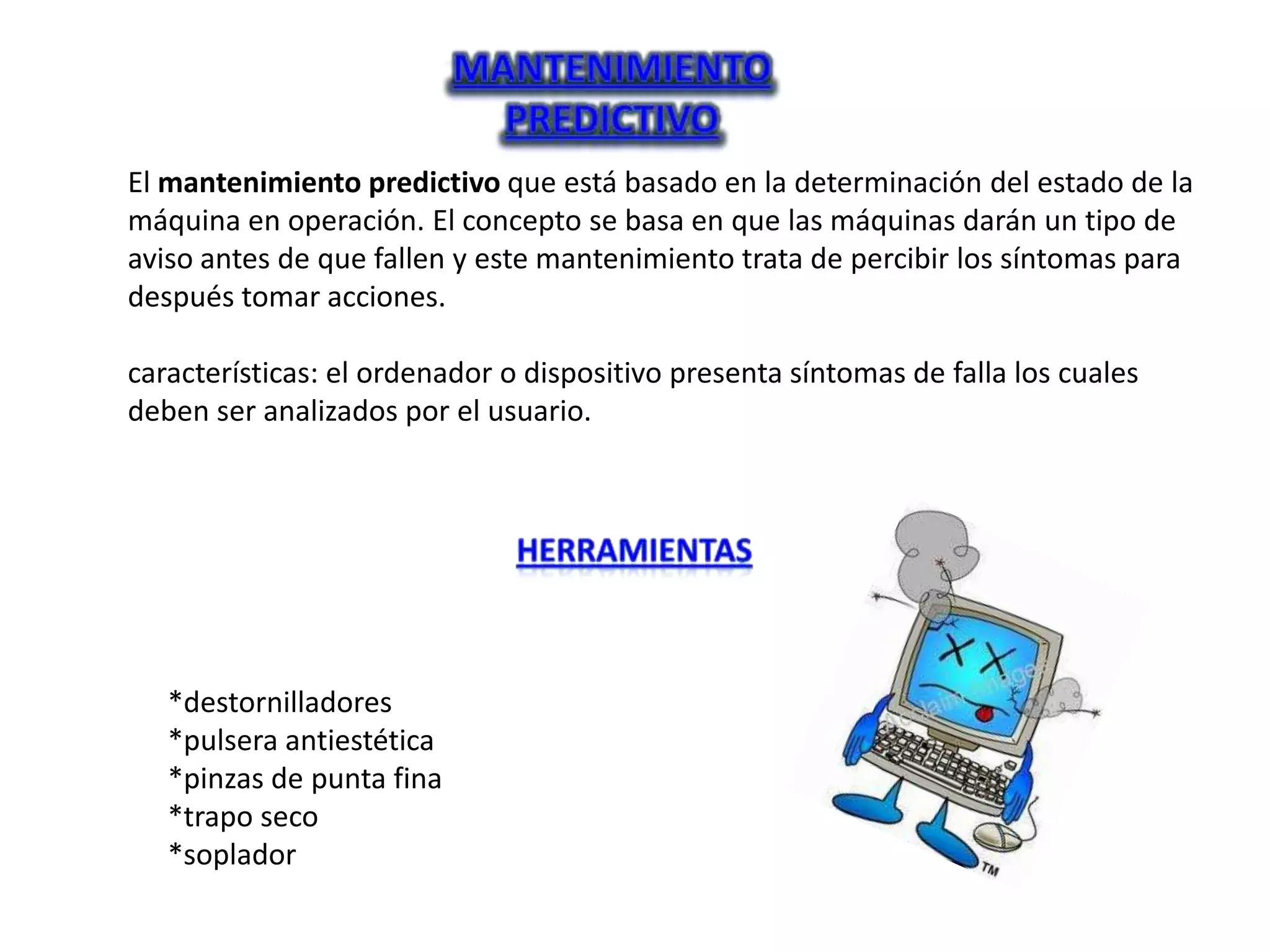 El mantenimiento predictivo que está basado en la determinación del estado de la
máquina en operación. El concepto se basa en que las máquinas darán un tipo de
aviso antes de que fallen y este mantenimiento trata de percibir los síntomas para
después tomar acciones.

características: el ordenador o dispositivo presenta síntomas de falla los cuales
deben ser analizados por el usuario.




   *destornilladores
   *pulsera antiestética
   *pinzas de punta fina
   *trapo seco
   *soplador
 