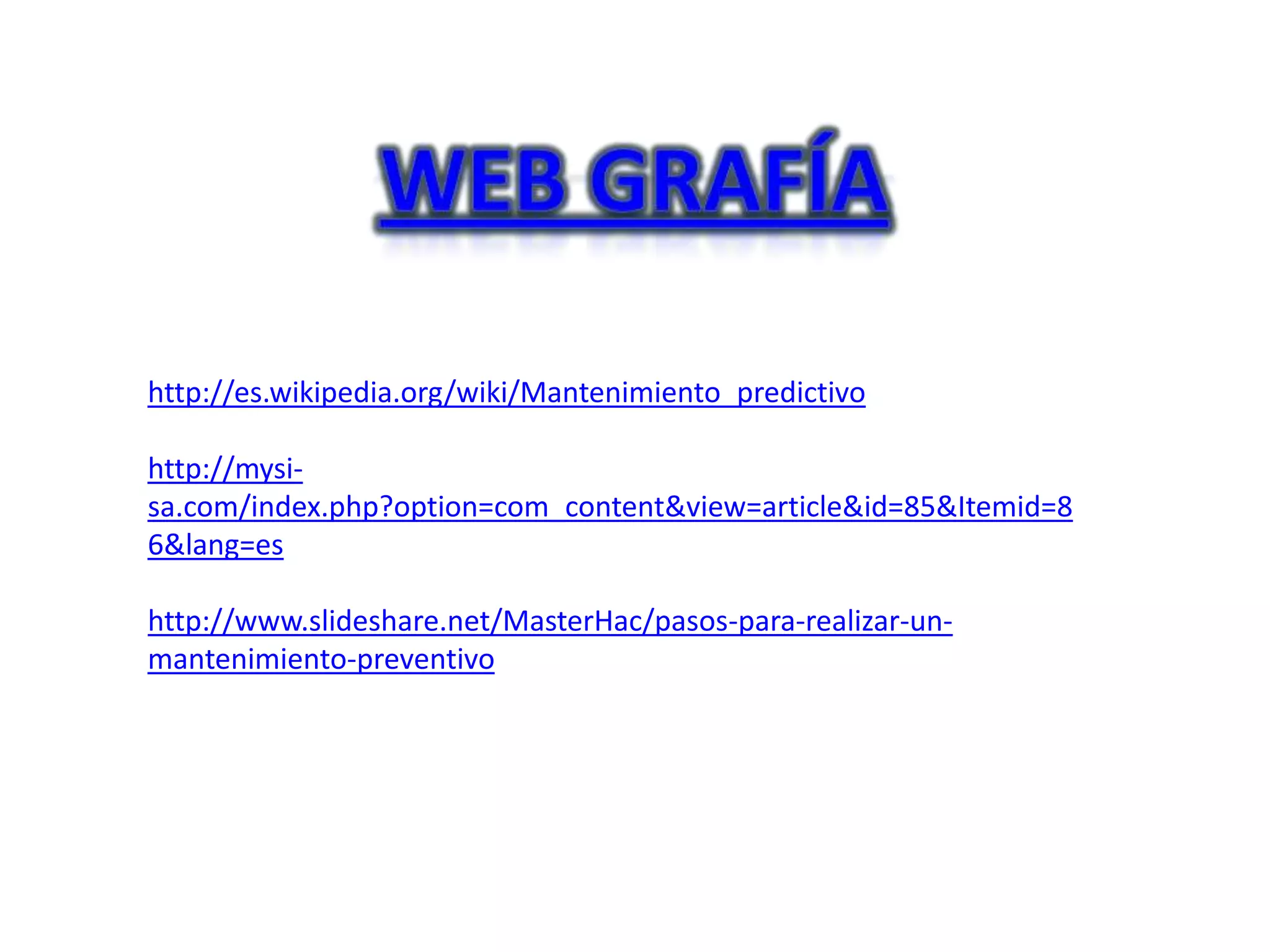 http://es.wikipedia.org/wiki/Mantenimiento_predictivo

http://mysi-
sa.com/index.php?option=com_content&view=article&id=85&Itemid=8
6&lang=es

http://www.slideshare.net/MasterHac/pasos-para-realizar-un-
mantenimiento-preventivo
 