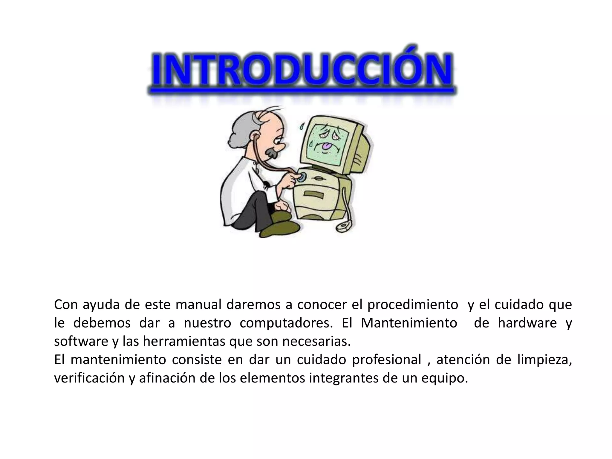 Con ayuda de este manual daremos a conocer el procedimiento y el cuidado que
le debemos dar a nuestro computadores. El Mantenimiento de hardware y
software y las herramientas que son necesarias.
El mantenimiento consiste en dar un cuidado profesional , atención de limpieza,
verificación y afinación de los elementos integrantes de un equipo.
 