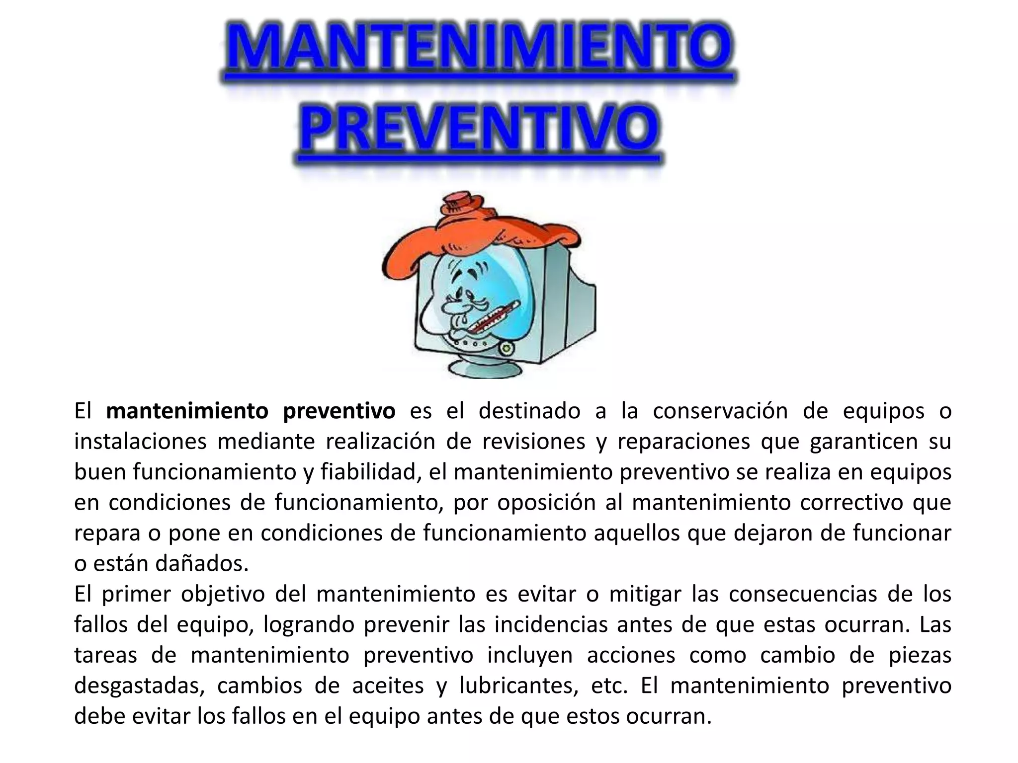 El mantenimiento preventivo es el destinado a la conservación de equipos o
instalaciones mediante realización de revisiones y reparaciones que garanticen su
buen funcionamiento y fiabilidad, el mantenimiento preventivo se realiza en equipos
en condiciones de funcionamiento, por oposición al mantenimiento correctivo que
repara o pone en condiciones de funcionamiento aquellos que dejaron de funcionar
o están dañados.
El primer objetivo del mantenimiento es evitar o mitigar las consecuencias de los
fallos del equipo, logrando prevenir las incidencias antes de que estas ocurran. Las
tareas de mantenimiento preventivo incluyen acciones como cambio de piezas
desgastadas, cambios de aceites y lubricantes, etc. El mantenimiento preventivo
debe evitar los fallos en el equipo antes de que estos ocurran.
 