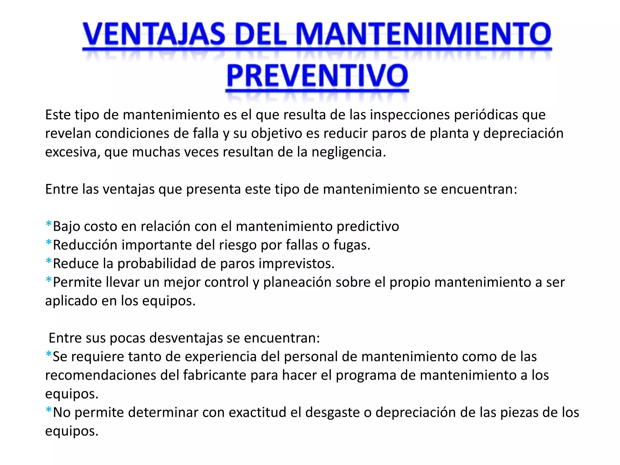 Este tipo de mantenimiento es el que resulta de las inspecciones periódicas que
revelan condiciones de falla y su objetivo es reducir paros de planta y depreciación
excesiva, que muchas veces resultan de la negligencia.

Entre las ventajas que presenta este tipo de mantenimiento se encuentran:

*Bajo costo en relación con el mantenimiento predictivo
*Reducción importante del riesgo por fallas o fugas.
*Reduce la probabilidad de paros imprevistos.
*Permite llevar un mejor control y planeación sobre el propio mantenimiento a ser
aplicado en los equipos.

 Entre sus pocas desventajas se encuentran:
*Se requiere tanto de experiencia del personal de mantenimiento como de las
recomendaciones del fabricante para hacer el programa de mantenimiento a los
equipos.
*No permite determinar con exactitud el desgaste o depreciación de las piezas de los
equipos.
 
