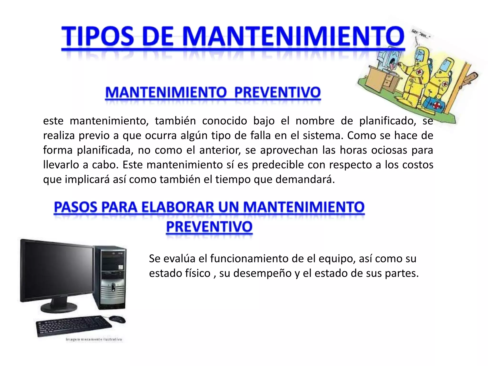 este mantenimiento, también conocido bajo el nombre de planificado, se
realiza previo a que ocurra algún tipo de falla en el sistema. Como se hace de
forma planificada, no como el anterior, se aprovechan las horas ociosas para
llevarlo a cabo. Este mantenimiento sí es predecible con respecto a los costos
que implicará así como también el tiempo que demandará.




                     Se evalúa el funcionamiento de el equipo, así como su
                     estado físico , su desempeño y el estado de sus partes.
 