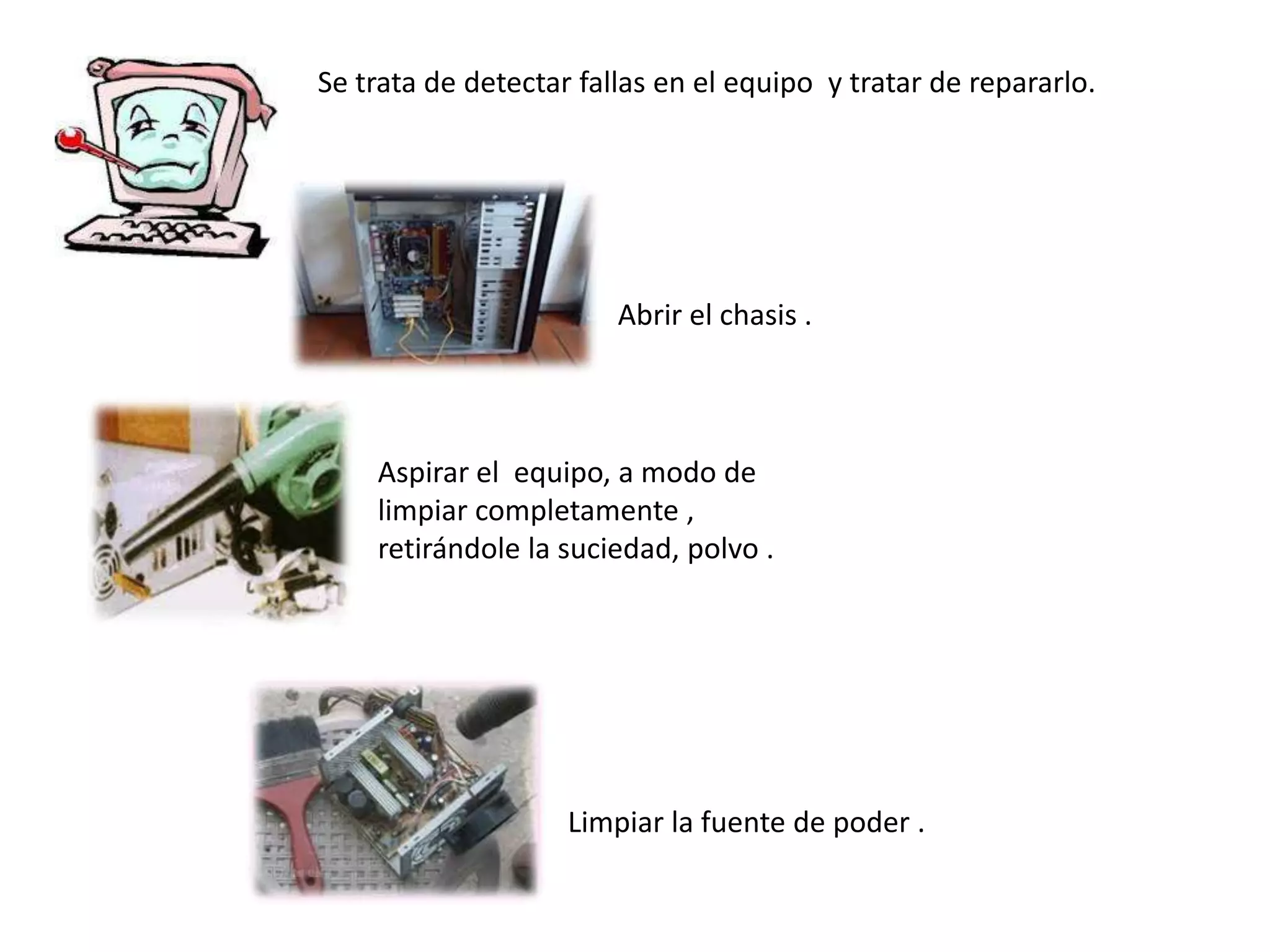 Se trata de detectar fallas en el equipo y tratar de repararlo.




                        Abrir el chasis .



    Aspirar el equipo, a modo de
    limpiar completamente ,
    retirándole la suciedad, polvo .




                    Limpiar la fuente de poder .
 