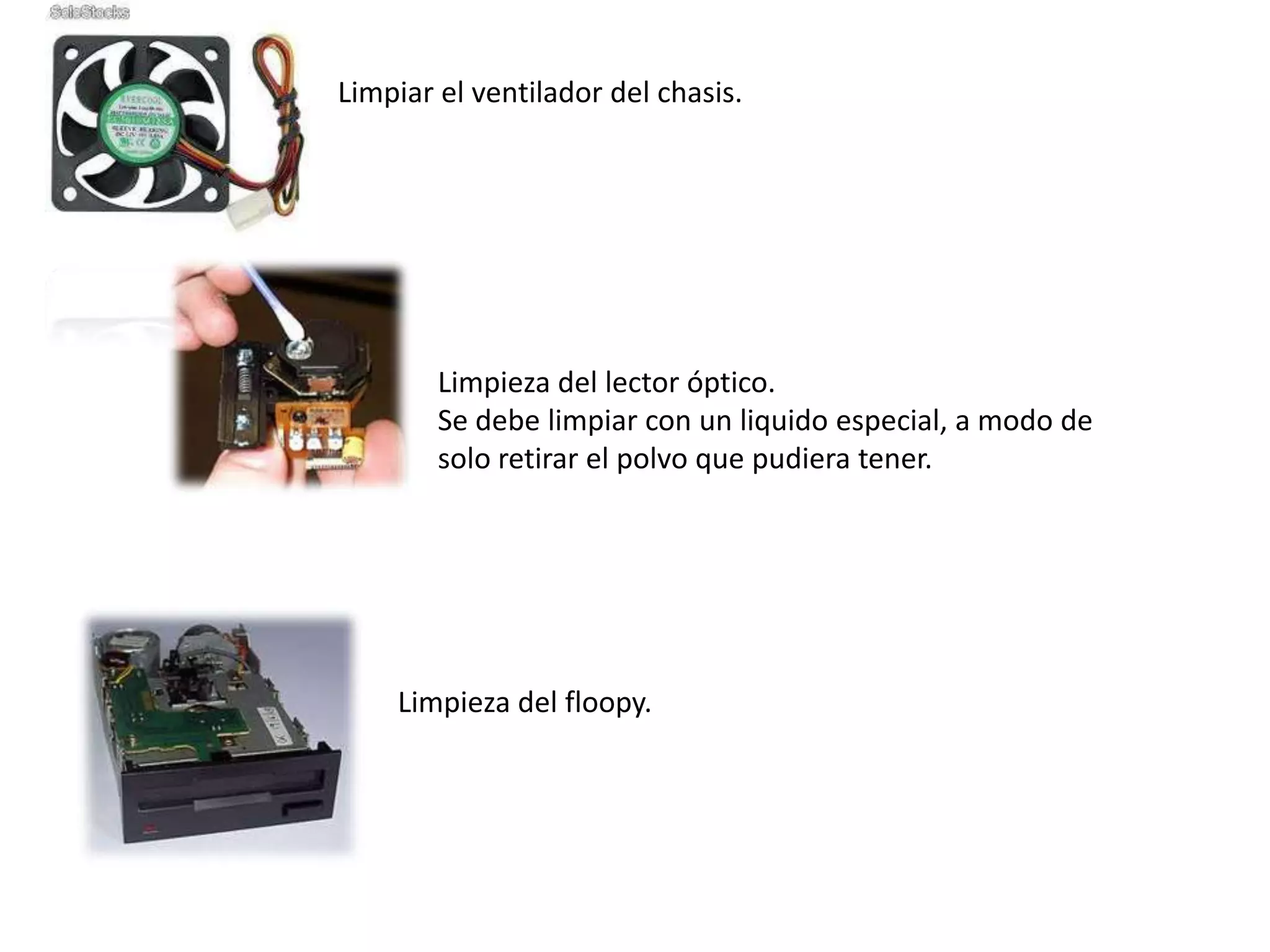 Limpiar el ventilador del chasis.




        Limpieza del lector óptico.
        Se debe limpiar con un liquido especial, a modo de
        solo retirar el polvo que pudiera tener.




    Limpieza del floopy.
 