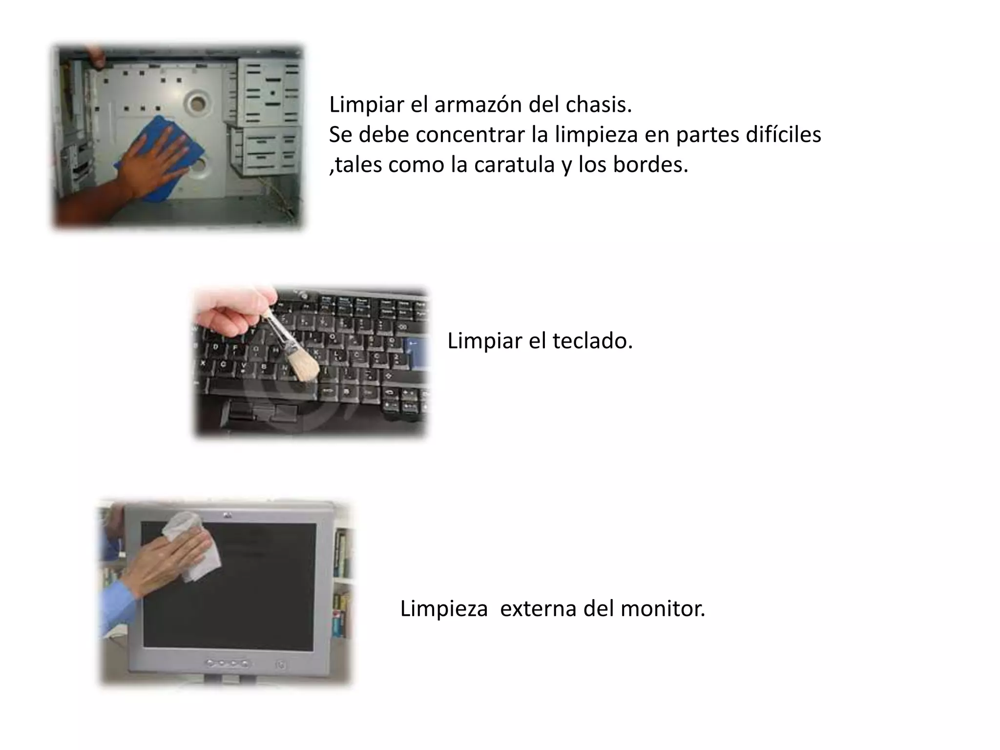 Limpiar el armazón del chasis.
Se debe concentrar la limpieza en partes difíciles
,tales como la caratula y los bordes.




           Limpiar el teclado.




       Limpieza externa del monitor.
 