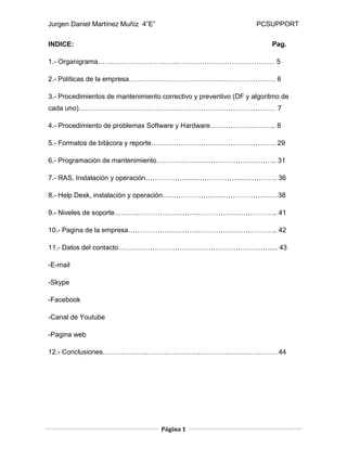 Jurgen Daniel Martínez Muñiz 4”E” PCSUPPORT
Página 1
INDICE: Pag.
1.- Organigrama…………………………………………………………………… 5
2.- Políticas de la empresa………………………………….……………………. 6
3.- Procedimientos de mantenimiento correctivo y preventivo (DF y algoritmo de
cada uno)…………………………………………………………………………… 7
4.- Procedimiento de problemas Software y Hardware……………………….. 8
5.- Formatos de bitácora y reporte………………………………………………. 29
6.- Programación de mantenimiento…………………………………………….. 31
7.- RAS, Instalación y operación…………………………………………………. 36
8.- Help Desk, instalación y operación……………………………………………38
9.- Niveles de soporte……………………………….…………………………….. 41
10.- Pagina de la empresa………………………….…………………………….. 42
11.- Datos del contacto…………………………….…………………………….... 43
-E-mail
-Skype
-Facebook
-Canal de Youtube
-Pagina web
12.- Conclusiones…………………………………….……………………………. 44
 