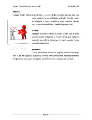 Jurgen Daniel Martínez Muñiz 4”E” PCSUPPORT
Página 2
MISIÓN:
Nuestra misión es brindarte el mejor servicio a todos nuestros clientes para que
estén satisfechos con el trabajo realizado. Nuestra misión
es brindarte el mejor servicio a todos nuestros clientes
para que estén satisfechos con el trabajo realizado.
VISION:
Nosotros creemos en tener la mejor opción para ti como
nuestro cliente realizando el mejor trabajo que podemos
ofrecerte con esto te ofrecemos un buen servicio y unas
buenas instalaciones.
VALORES:
Confía en nosotros somos los mejores brindándote apoyo
para tu pc, no dejes que cualquiera se meta en tu computador, nosotros contamos
con personal capacitado en soporte y mantenimiento en equipo de computo.
 