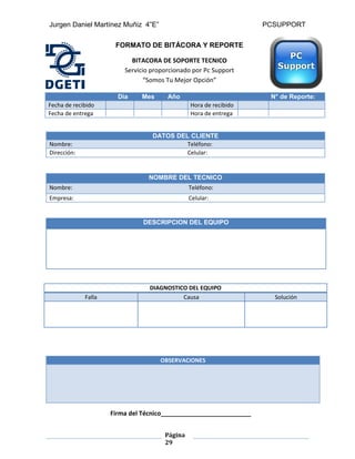 Jurgen Daniel Martínez Muñiz 4”E” PCSUPPORT
Página
29
FORMATO DE BITÁCORA Y REPORTE
BITACORA DE SOPORTE TECNICO
Servicio proporcionado por Pc Support
“Somos Tu Mejor Opción”
Dia Mes Año N° de Reporte:
Fecha de recibido Hora de recibido
Fecha de entrega Hora de entrega
NOMBRE DEL TECNICO
Nombre: Teléfono:
Empresa: Celular:
DESCRIPCION DEL EQUIPO
DATOS DEL CLIENTE
Nombre: Teléfono:
Dirección: Celular:
DIAGNOSTICO DEL EQUIPO
Falla Causa Solución
OBSERVACIONES
Firma del Técnico__________________________
 