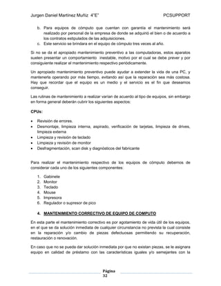Jurgen Daniel Martínez Muñiz 4”E” PCSUPPORT
Página
32
b. Para equipos de cómputo que cuentan con garantía el mantenimiento será
realizado por personal de la empresa de donde se adquirió el bien o de acuerdo a
los contratos estipulados de las adquisiciones.
c. Este servicio se brindara en el equipo de cómputo tres veces al año.
Si no se da el apropiado mantenimiento preventivo a las computadoras, estos aparatos
suelen presentar un comportamiento inestable, motivo por el cual se debe prever y por
consiguiente realizar el mantenimiento respectivo periódicamente.
Un apropiado mantenimiento preventivo puede ayudar a extender la vida de una PC, y
mantenerla operando por más tiempo, evitando así que la reparación sea más costosa.
Hay que recordar que el equipo es un medio y el servicio es el fin que deseamos
conseguir.
Las rutinas de mantenimiento a realizar varían de acuerdo al tipo de equipos, sin embargo
en forma general deberán cubrir los siguientes aspectos:
CPUs:
 Revisión de errores.
 Desmontaje, limpieza interna, aspirado, verificación de tarjetas, limpieza de drives,
limpieza externa
 Limpieza y revisión de teclado
 Limpieza y revisión de monitor
 Desfragmentación, scan disk y diagnósticos del fabricante
Para realizar el mantenimiento respectivo de los equipos de cómputo debemos de
considerar cada uno de los siguientes componentes:
1. Gabinete
2. Monitor
3. Teclado
4. Mouse
5. Impresora
6. Regulador o supresor de pico
4. MANTENIMIENTO CORRECTIVO DE EQUIPO DE COMPUTO
En esta parte el mantenimiento correctivo es por agotamiento de vida útil de los equipos,
en el que se da solución inmediata de cualquier circunstancia no prevista la cual consiste
en la reparación y/o cambio de piezas defectuosas permitiendo su recuperación,
restauración o renovación.
En caso que no se pueda dar solución inmediata por que no existan piezas, se le asignara
equipo en calidad de préstamo con las características iguales y/o semejantes con la
 