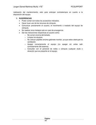 Jurgen Daniel Martínez Muñiz 4”E” PCSUPPORT
Página
35
realización del mantenimiento, esto para anticipar contratiempos en cuanto a la
disposición del equipo.
9. SUGERENCIAS
 Poder contar con todos los accesorios indicados.
 Hacer buen uso de los recursos de cómputo.
 Comunicar previamente al usuario, el movimiento o traslado del equipo de
cómputo.
 No realizar otros trabajos solo en caso de emergencia.
 Dar las indicaciones respectivas al usuario como:
o No comer encima del teclado.
o Limpiar los equipos.
o No colocar papeles encima gabinete monitor, ya que estos obstruyen la
ventilación.
o Apagar correctamente el equipo (no apagar sin antes salir
correctamente del sistema).
o Consultar con el personal de redes o cómputo cualquier duda o
situación que se presente en el equipo.
 