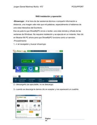 Jurgen Daniel Martínez Muñiz 4”E” PCSUPPORT
Página
36
RAS instalación y operación
-Showmypc : A la hora de dar asistencia técnica o compartir información a
distancia, una imagen vale más que mil palabras, especialmente si hablamos de
una vista interactiva del Escritorio.
Eso es justo lo que ShowMyPC envía o recibe: una vista remota y cifrada de las
ventanas de Windows. No requiere instalación y se ejecuta en un instante. Haz clic
en Mostrar Mi PC ahora para que ShowMyPC funcione como un servidor.
-Procedimiento:
1.- ir al navegador y buscar showmypc
2.- descargarlo (es ejecutable, no se descarga)
3.- cuando se descarga le damos clic en aceptar y nos aparecerá un cuadrito
 