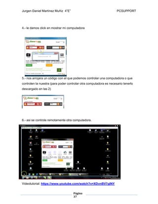 Jurgen Daniel Martínez Muñiz 4”E” PCSUPPORT
Página
37
4.- le damos click en mostrar mi computadora
5.- nos arrojara un código con el que podemos controlar una computadora o que
controlen la nuestra (para poder controlar otra computadora es necesario tenerlo
descargado en las 2)
6.- asi se controla remotamente otra computadora.
Videotutorial: https://www.youtube.com/watch?v=XDvnBV7glNY
 