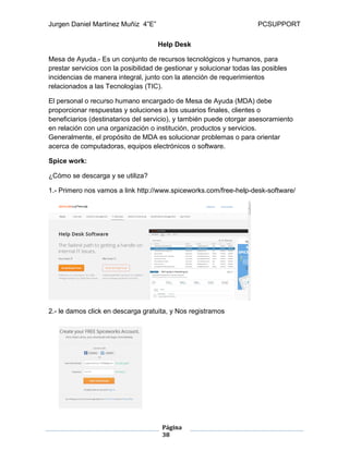 Jurgen Daniel Martínez Muñiz 4”E” PCSUPPORT
Página
38
Help Desk
Mesa de Ayuda.- Es un conjunto de recursos tecnológicos y humanos, para
prestar servicios con la posibilidad de gestionar y solucionar todas las posibles
incidencias de manera integral, junto con la atención de requerimientos
relacionados a las Tecnologías (TIC).
El personal o recurso humano encargado de Mesa de Ayuda (MDA) debe
proporcionar respuestas y soluciones a los usuarios finales, clientes o
beneficiarios (destinatarios del servicio), y también puede otorgar asesoramiento
en relación con una organización o institución, productos y servicios.
Generalmente, el propósito de MDA es solucionar problemas o para orientar
acerca de computadoras, equipos electrónicos o software.
Spice work:
¿Cómo se descarga y se utiliza?
1.- Primero nos vamos a link http://www.spiceworks.com/free-help-desk-software/
2.- le damos click en descarga gratuita, y Nos registramos
 