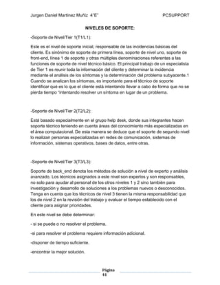 Jurgen Daniel Martínez Muñiz 4”E” PCSUPPORT
Página
41
NIVELES DE SOPORTE:
-Soporte de Nivel/Tier 1(T1/L1):
Este es el nivel de soporte inicial, responsable de las incidencias básicas del
cliente. Es sinónimo de soporte de primera línea, soporte de nivel uno, soporte de
front-end, línea 1 de soporte y otras múltiples denominaciones referentes a las
funciones de soporte de nivel técnico básico. El principal trabajo de un especialista
de Tier 1 es reunir toda la información del cliente y determinar la incidencia
mediante el análisis de los síntomas y la determinación del problema subyacente.1
Cuando se analizan los síntomas, es importante para el técnico de soporte
identificar qué es lo que el cliente está intentando llevar a cabo de forma que no se
pierda tiempo “intentando resolver un síntoma en lugar de un problema.
-Soporte de Nivel/Tier 2(T2/L2):
Está basado especialmente en el grupo help desk, donde sus integrantes hacen
soporte técnico teniendo en cuenta áreas del conocimiento más especializadas en
el área computacional. De esta manera se deduce que el soporte de segundo nivel
lo realizan personas especializadas en redes de comunicación, sistemas de
información, sistemas operativos, bases de datos, entre otras.
-Soporte de Nivel/Tier 3(T3/L3):
Soporte de back_end denota los métodos de solución a nivel de experto y análisis
avanzado. Los técnicos asignados a este nivel son expertos y son responsables,
no solo para ayudar al personal de los otros niveles 1 y 2 sino también para
investigación y desarrollo de soluciones a los problemas nuevos o desconocidos.
Tenga en cuenta que los técnicos de nivel 3 tienen la misma responsabilidad que
los de nivel 2 en la revisión del trabajo y evaluar el tiempo establecido con el
cliente para asignar prioridades.
En este nivel se debe determinar:
- si se puede o no resolver el problema.
-si para resolver el problema requiere información adicional.
-disponer de tiempo suficiente.
-encontrar la mejor solución.
 