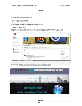 Jurgen Daniel Martínez Muñiz 4”E” PCSUPPORT
Página
43
DATOS:
-E-mail: pc.spt.122gmail.com
-Skype: pcsuppport122
-Facebook: www. facebook/pc suppor.comt
-Canal de YouTube:
https://www.youtube.com/channel/UCcGqUjtgOddOC9xHfSjmrvg/videos
Visítanos: http://3emartinezmunizjur.wix.com/pcsupport
 